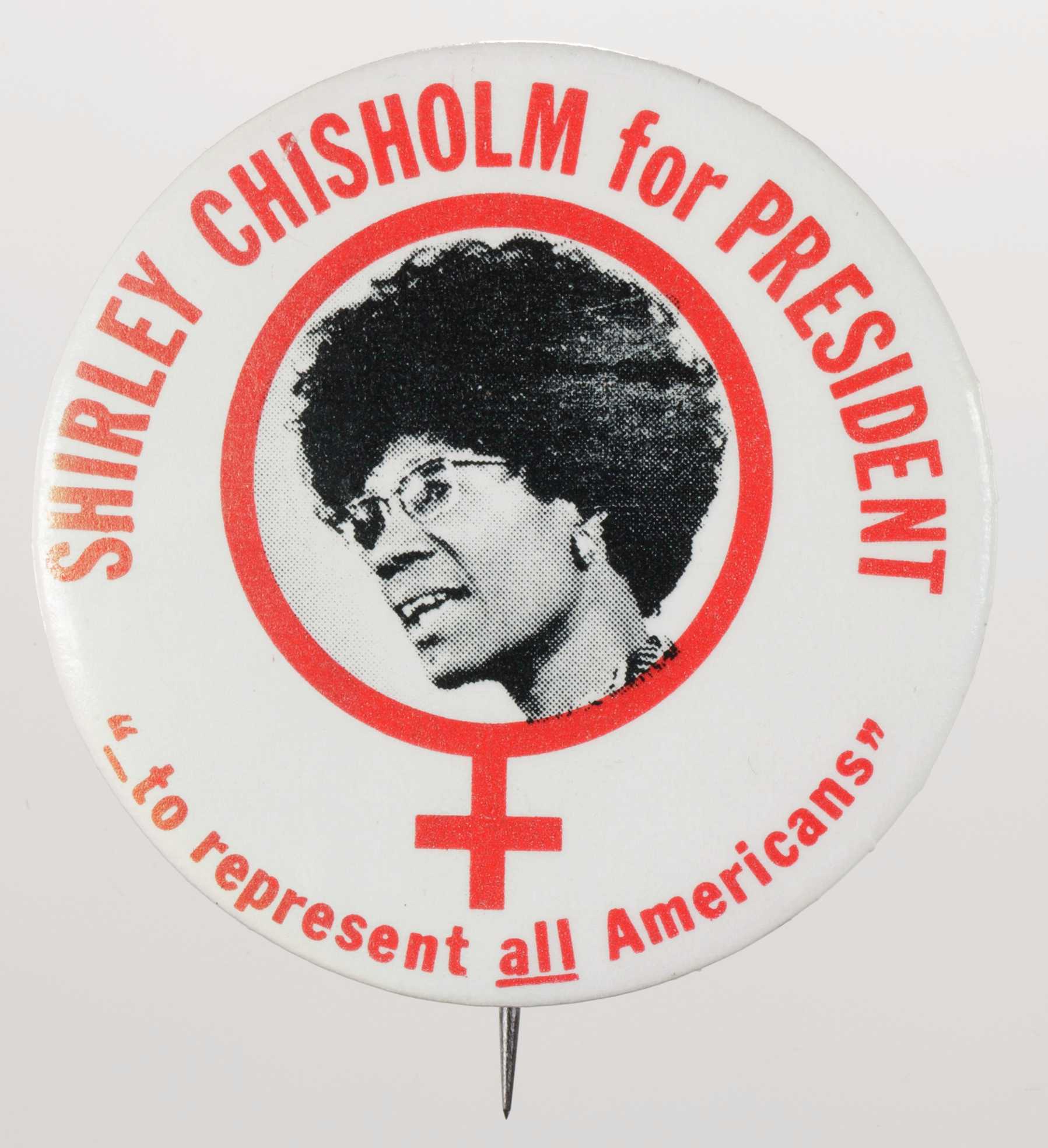 A circular metal pin-back button. The button has a white background with red type that reads: [SHIRLEY CHISHOLM for PRESIDENT] around the top and ["_to represent all Americans"] around the bottom. The center of the button has a black-and-white depiction of Shirley Chisholm inside a red female symbol. Black text around the edge of the button reads:  [(c) 1972 A. G. TRIMBLE E CO. PGH, PA.15222)]. The edge also has a diamond logo that reads [AFL-CIO IUDTW]. The back of the button is silver in color, and has a single pin without a clasp.