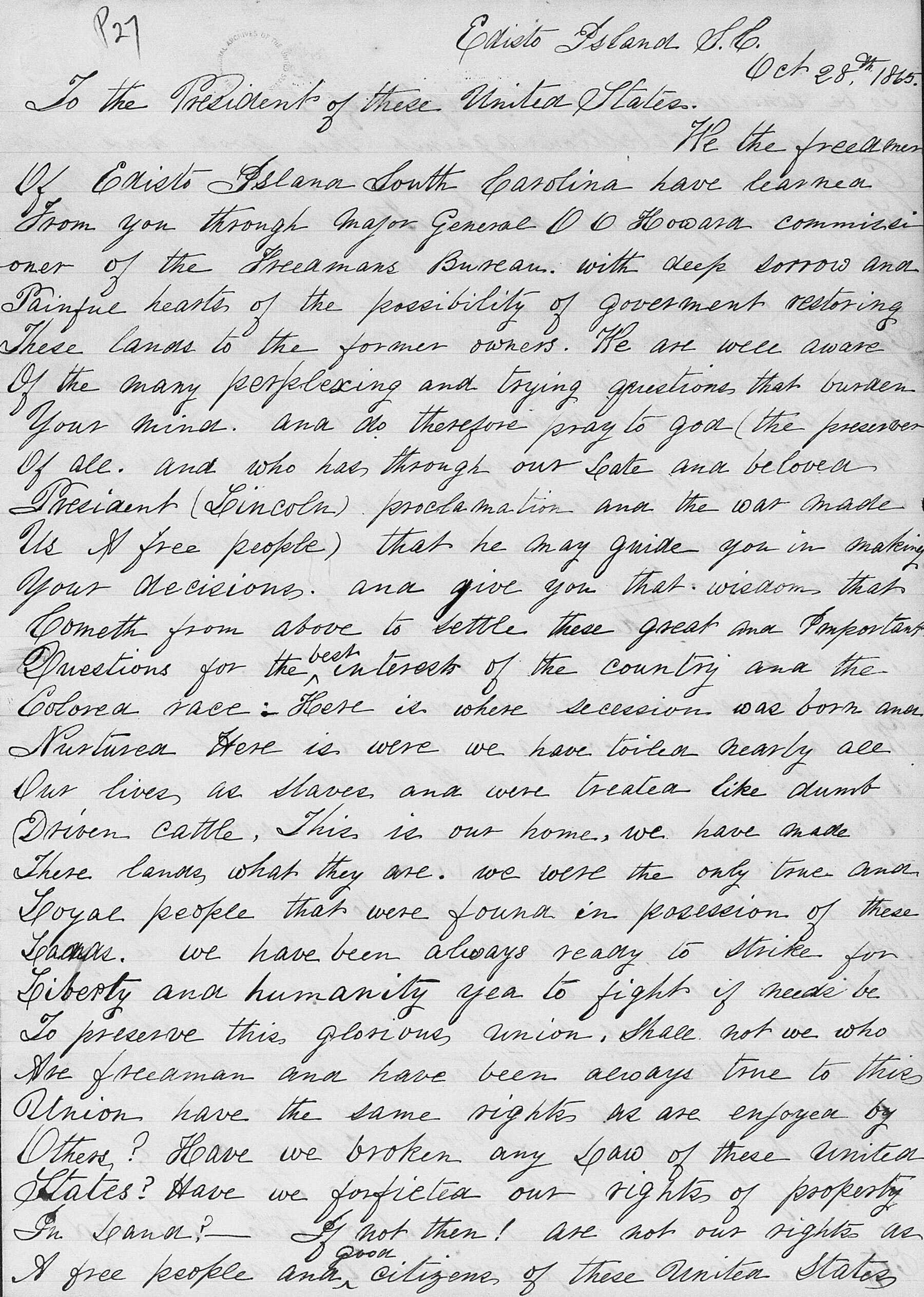 Hand written document on paper reading "P27 Edisto Island. J. M., To the President of these United States. Oct 28th 1860. He the be freedmer Of Cristo Island South Carolina have learned. From oner you through major General 0 0 Howard commissi of the Grecamans Bureau.. with deep sorrow and of Painful hearts. of fesssibility of goverment restoring the These lands to the former owners. We are well aware Of the many perplexing. trying questions that burken. and. Your mind. and do therefore pray to god (the percesser Of all. And who has through our late and beloven. Precident (Lincoln proclamation and the was made Us & free people) that he may guide you Your decisions. and in making give you that wisdom that Cometh from above to settle these great and Pomportant Questions for the bed interest. of country the and the Colored race: Here is where secession was born and Nurturea Here is were we have toiled nearly ale Our lives, as slaves and. were treated like dumb. Driven cattle. This. is our home, we have made There lands, what they are. we were the only tone and. Goyal people that were found in posession. of we have been always ready to strike these for Liberty and humanity yea to fight if nude be To preserve this glorious, union, shall not we who Nee frecaman and have been always time to this. Inion have the same rights we are enjoyed by Other? Have we broken any saw of these united_ Plates? Have we forfictea rights of property out. In Land? – If not then! are not our rights us A free people ander oiligene, of these united states..."