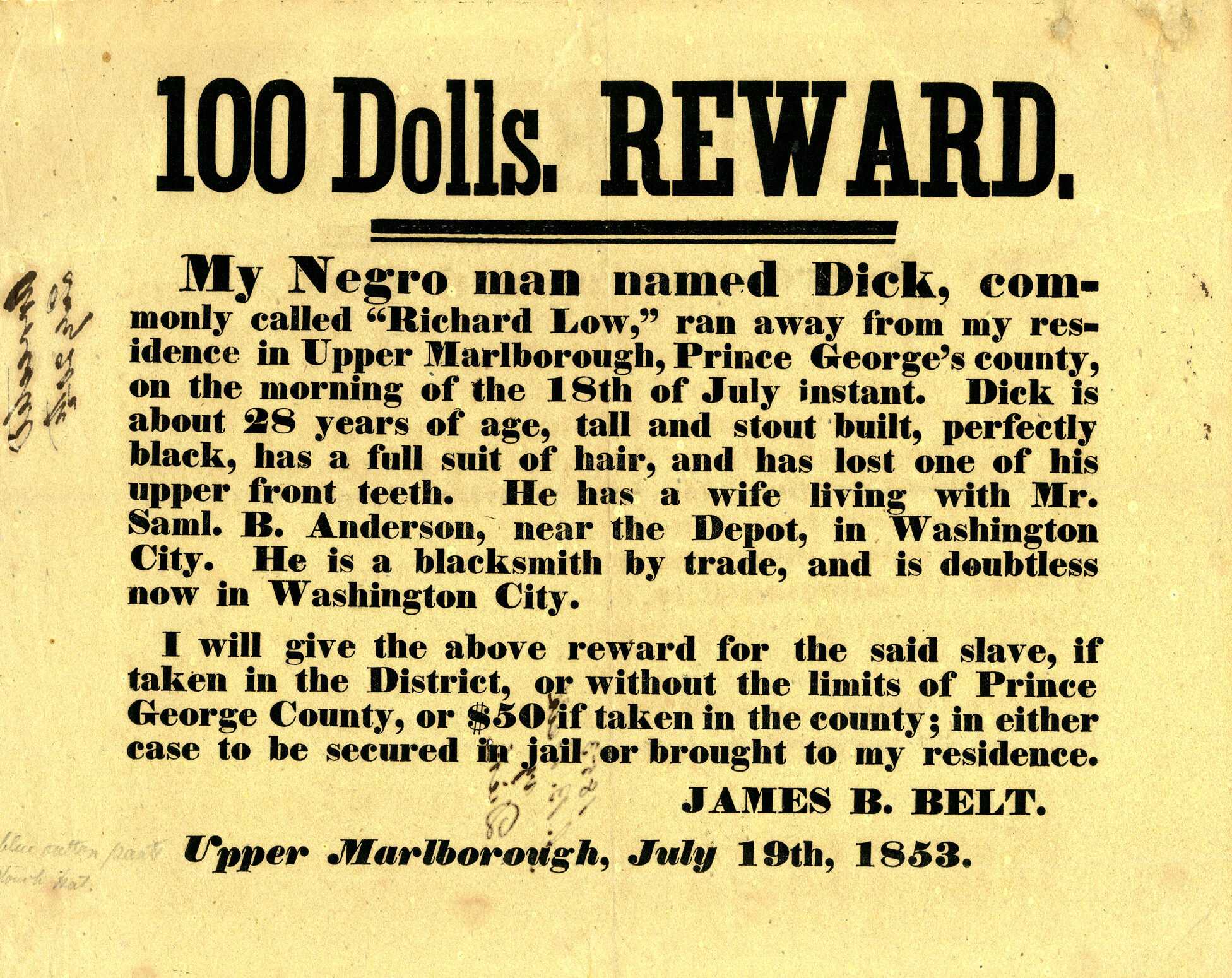 Matted and framed runaway slave broadside with reward information. Black printed text on off white paper. The top is captioned with "100 Dolls. Reward."

A matted and framed broadside advertising a reward for the return of a fugitive enslaved man, Richard Low. The broadside is printed in black text on off-white paper. In large text at the top is [100 Dolls. REWARD.] followed by smaller text reading [My Negro man named Dick, commonly called "Richard Low," ran away from my residence in Upper Marlborough, Prince George's county, on the morning of the 18th of July instant. Dick is about 28 years of age, tall and stout built, perfectly black, has a full suit of har, and has lost one of his upper front teeth. He has a wife living with Mr. Saml. B. Anderson, nar the Depot, in Washington City. He is a blacksmith by trade, and is doubtless now in Washington City.]. At bottom right is the name of the poster: [JAMES B. BELT.] and at bottom center is [Upper Marlborough, July 19th 1853.].
