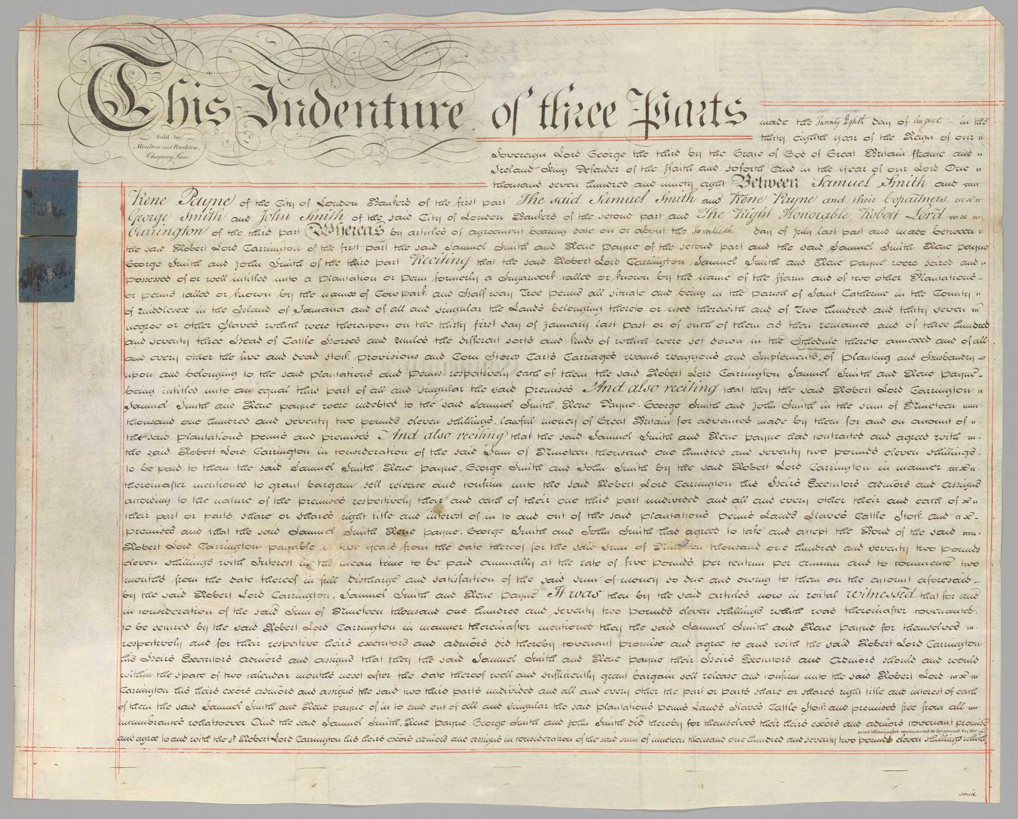 Seven (7) paged deed of sale document between Samuel Smith, Rene Payne, George Smith, John Smith and Robert Lord Carrington for the sum of [nineteen thousand] one hundred and seventeen pounds, eleven shillings. The indenture document is sold by Moulton and Rushton of Chancery Lane, as indicated in the upper left corner of the front of the first page.  The document is bordered in red lines. The top of the document in the upper left corner is stylized script [This indenture of three parts/Sold by/Moulton and Rushton,/Chancery Lane] Following the  first line of stylized text is the start of the indenture [made the Twenty Eighth day of August in the/thirty eighth year of the Reign of our/Sovereign Lord George the third by the Grace of God of Great Britain Ffrance and Ireland King Defender of the ffaith and soforth and in the year of our Lord One/thousand seven hundred and ninety-eight Between Samuel Smith and/Rene Payne of the City of London (illegible) of the first part The said Samuel Smith and Rene Payne and their (illegible)/George Smith and John Smith of the City of London (illegible) of the second part and The Right Honorable Robert Lord/Carrington of the third part]. On the left side in the upper third are two (2) blue squares of paper with embossed seals. On the reverse of the first page in the upper left corner is the payment of the indenture received to Robert Lord Carrington for the sum of [nineteen thousand] (AA, 1/29/15) one hundred and seventeen pounds and eleven shillings. The payment is witnessed and signed.  At the top in the middle is a note regarding the sealing and endorsing of the document.  On the left side in the middle third, is a note regarding where the indenture was filed [Enrolled in the Office of Enrollments in Jamaica/May 25th 1799 Lib: 465 fol 187/(illegible)/(illegible signature].  In the middle of the center of the reverse of the document is a summary of the document contents and the date [Dated 20th of August 1798./Samuel Smith Esq./and others...../to/The Right (illegible)/Lord Carrington../Conveyance/of two thirds of the ffarm/plantation/Enrd 25th May 1799/(illegible)/6.. 15 71/2 . 6/ 6.. 18 . 17]. Included in the indenture is a schedule of property listed on the sixth and seventh pages. On the last page are five (5) wax seals and signatures along the bottom.  The signatures include Samuel Smith, Rene Payne, George Smith, John Smith and Lord Carrington.