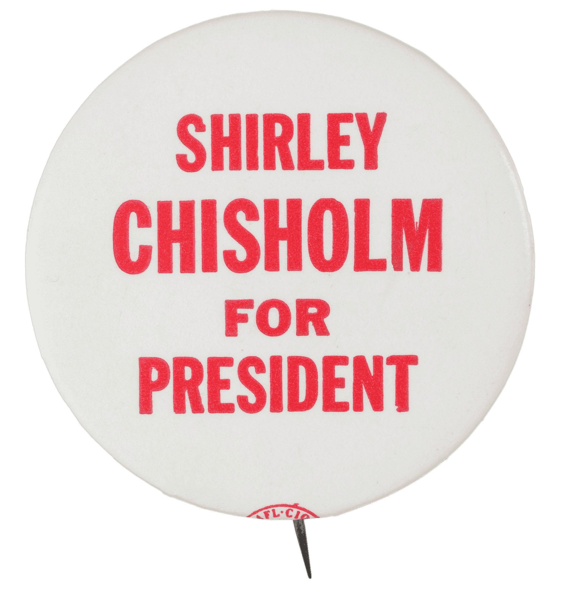 A circular metal pin-back button. The button has a white background with red type that reads: [SHIRLEY / CHISHOLM / FOR / PRESIDENT]. The text is in all capitalization and in different font sizes. The button has a logo on its edge. The logo text reads: [AFL.CI0 / IUDTW] inside an oval. The back of the button is silver in color and has a single pin without a clasp.