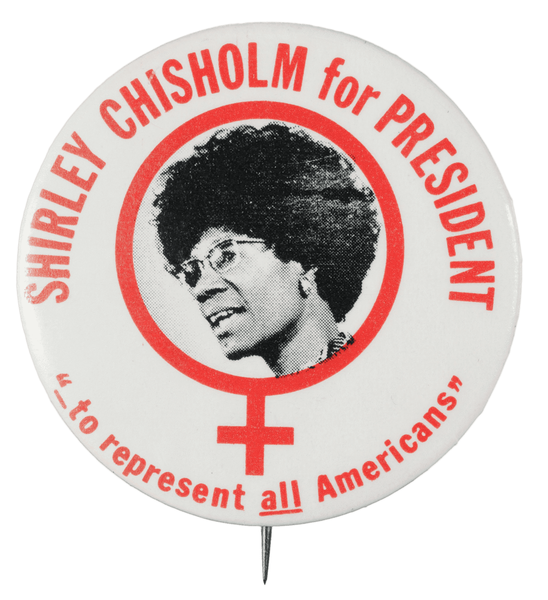 A circular metal pin-back button. The button has a white background with red type that reads: [SHIRLEY CHISHOLM for PRESIDENT] around the top and ["_to represent all Americans"] around the bottom. The center of the button has a black-and-white depiction of Shirley Chisholm inside a red female symbol. Black text around the edge of the button reads:  [(c) 1972 A. G. TRIMBLE E CO. PGH, PA.15222)]. The edge also has a diamond logo that reads [AFL-CIO IUDTW]. The back of the button is silver in color, and has a single pin without a clasp.