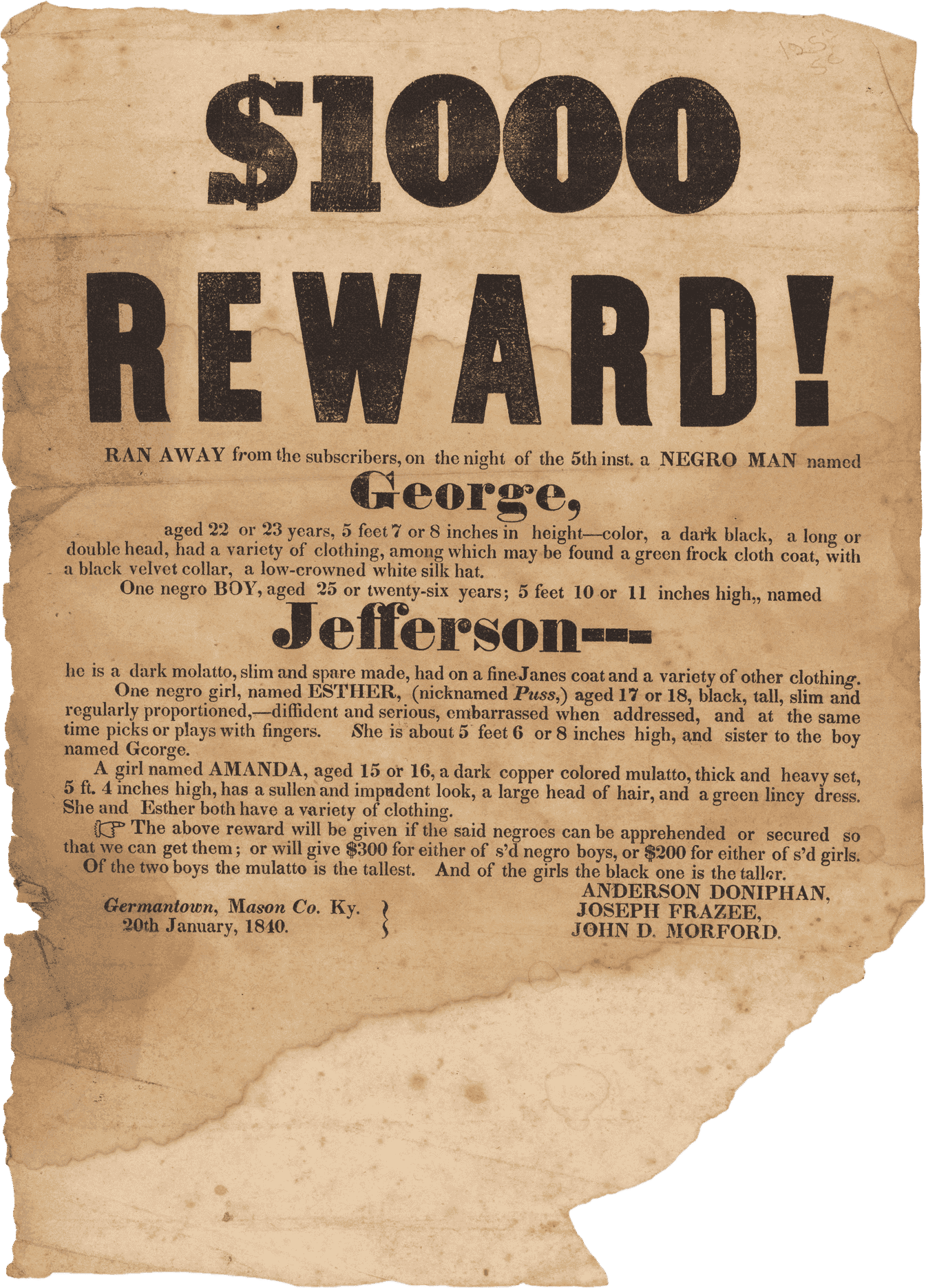 A broadside with printed black text on off-white paper. Large, bold text at the top reads [$1000 / REWARD!] Followed by smaller text reading [RAN AWAY from the subscribers on the night of the 5th inst. a NEGRO MAN named / George, / aged 22 or 23 years, 5 feet 7 or 8 inches in height] and goes on to describe his appearance and possible clothing, which includes [a green frock cloth coat, with a black velvet collar, a low-crowned white silk hat]. The text then continues on to describe [one negro BOY, aged 25 or twenty-six years; named / Jefferson], as well as [One negro girl named ESTHER (nicknamed Puss,) aged 17 or 18, black, tall, slim and regularly proportioned, - diffident and serious, embarrassed hen addressed, and at the same time picks or plays with fingers.] who is the sister of George, and [a girl named AMANDA, aged 15 or 16, a dark copper colored mulatto, thick and heavy set, 5 ft. 4 inches high, has a sullen and impudent look, a large head of hair, and a green lincy dress.] The text goes on to give the terms of the reward, which promised $300 for either George or Jefferson and $200 for either Esther or Amanda. At bottom left is [Germantown, Mason Co. Ky. / 20th January, 1840] and at bottom right are the names of the posters: [ANDERSON DONIPHAN / JOSEPH FRAZEE / JOHN D. MORFORD]. There is considerable loss at the bottom right corner of the page.
