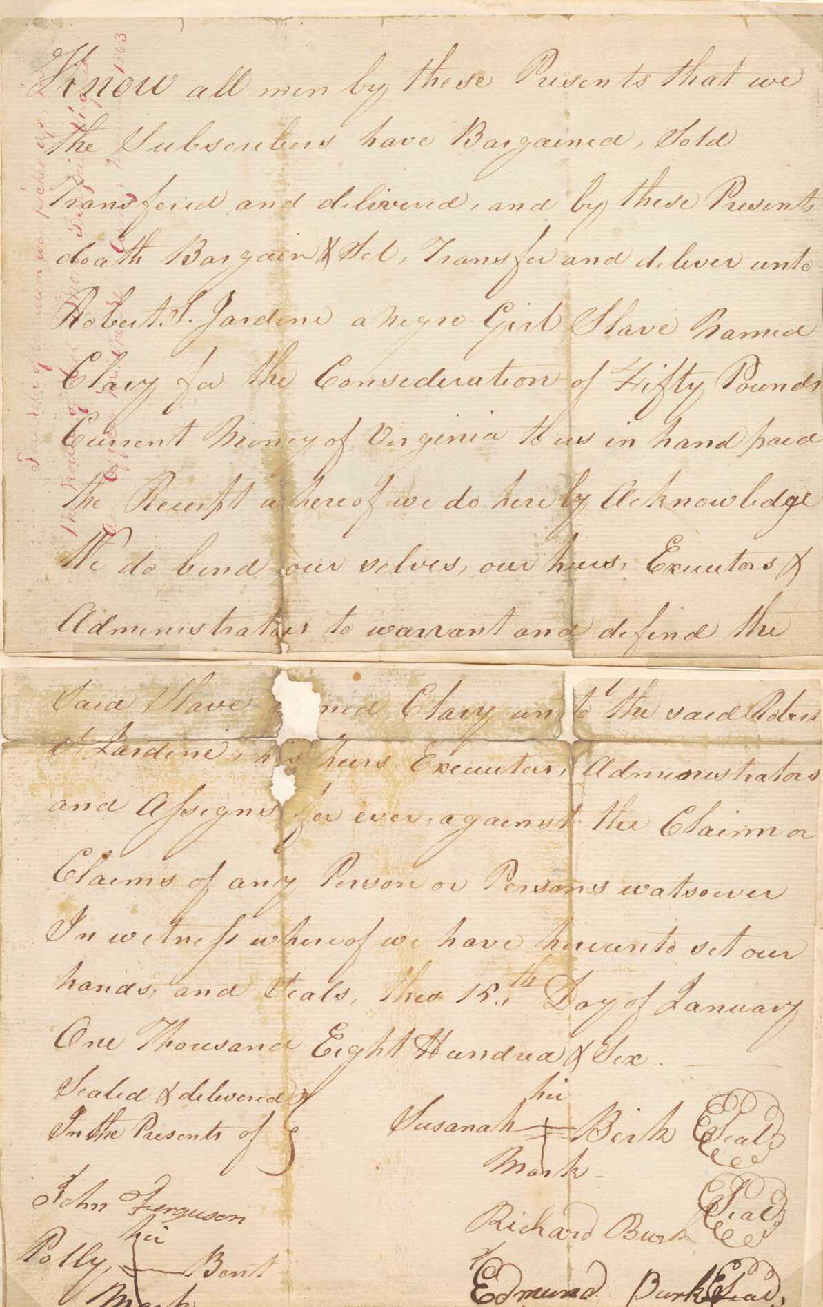 A bill of sale of an enslaved girl named Clary to Robert S. Jardine for the price of fifty pounds. The document is written on yellowed paper in brown colored ink. The document is severely creased and has several areas of loss at center along the creases. It is separated into two pieces. The two original pieces of paper are adhered to a newer piece of paper. The bill of sale begins with "Know all men by these Presents that we / the Subscribers have Bargained, sold, / Transferred and Delivered, and by these Presents / doath Bargain Sel, Transfer and deliver unto / Robert S. Jardine a negro girl named / Clary for the Consideration of Fifty Pounds / Current Money of Virginia…” the document has the names of sellers and witnesses written at the bottom. Additional writing is written vertically in red ink on the upper left corner: “This relic of barbarism was picked up in the travels of Col. Thom Berryhill[2] Virginia All offices in the rebel Army, November 1863.”