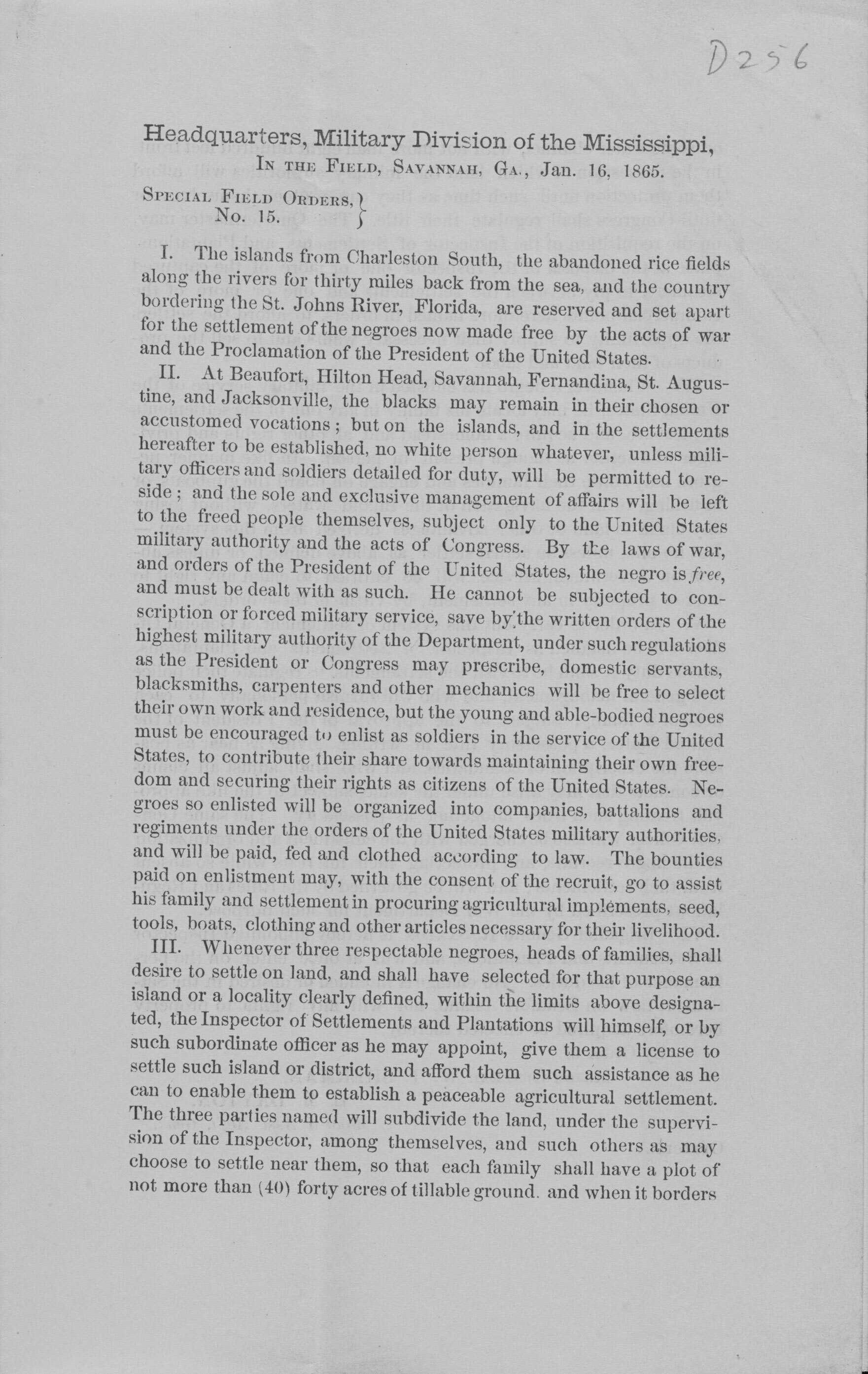 Paper, printed document from the "0256 Headquarters, Military Division of the Mississippi, IN THE FIELD, SAVANNAH, GA, Jan. 16. 1865. SPECIAL FIELD ORDERS.) No. 15. I. The islands from Charleston South, the abandoned rice fields along the rivers for thirty miles back from the sea, and the country bordering the St. Johns River, Florida, are reserved and set apart for the settlement of the negroes now made free by the acts of war and the Proclamation of the President of the United States. II. At Beaufort, Hilton Head, Savannah, Fernandina, St. Augus- tine, and Jacksonville, the blacks may remain in their chosen or accustomed vocations; but on the islands, and in the settlements hereafter to be established, no white person whatever, unless mill- tary officers and soldiers detailed for duty, will be permitted to re- side; and the sole and exclusive management of affairs will be left to the freed people themselves, subject only to the United States military authority and the acts of Congress. By the laws of war, and orders of the President of the United States, the negro is free, and must be dealt with as such. He cannot be subjected to con- scription or forced military service, save by the written orders of the highest military authority of the Department, under such regulations as the President or Congress may prescribe, domestic servants. blacksmiths, carpenters and other mechanics will be free to select their own work and residence, but the young and able-bodied negroes must be encouraged to enlist as soldiers in the service of the United States, to contribute their share towards maintaining their own free- dom and securing their rights as citizens of the United States. Ne- groes so enlisted will be organized into companies, battalions and regiments under the orders of the United States military authorities. and will be paid, fed and clothed according to law. The bounties paid on enlistment may, with the consent of the recruit, go to assist his family and settlement in procuring agricultural implements, seed, tools, boats, clothing and other articles necessary for their livelihood. III. Whenever three respectable negroes, heads of families, shall desire to settle on land, and shall have selected for that purpose an island or a locality clearly defined, within the limits above designa- ted, the Inspector of Settlements and Plantations will himself, or by such subordinate officer as he may appoint, give them a license to settle such island or district, and afford them such assistance as he can to enable them to establish a peaceable agricultural settlement. The three parties named will subdivide the land, under the supervi- sion of the Inspector, among themselves, and such others as may choose to settle near them, so that each family shall have a plot of not more than (40) forty acres of tillable ground, and when it borders"