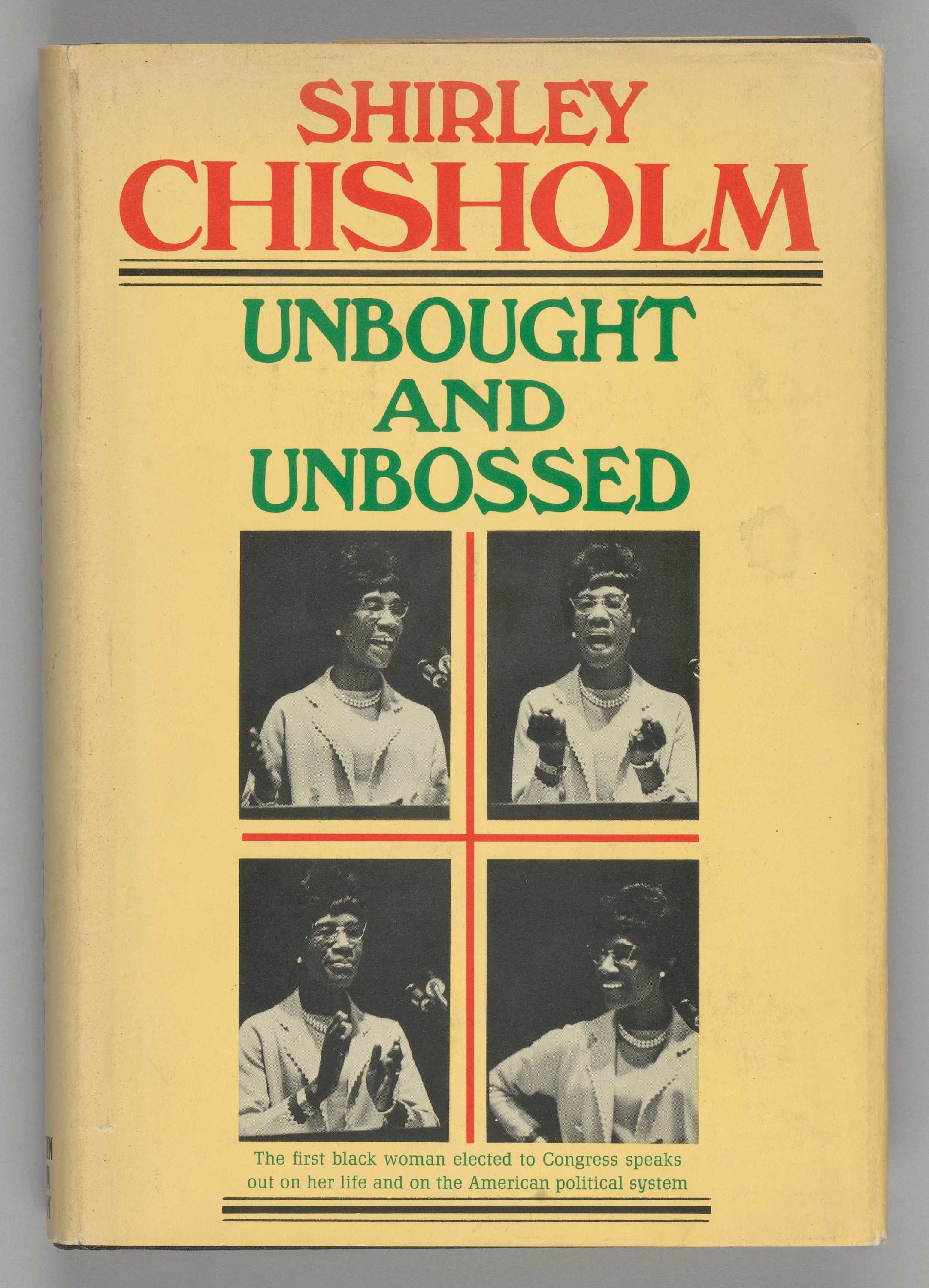 A hardback book titled Unbought and Unbossed by Shirley Chisholm. The exterior cover had a paper book cover and a clear plastic book cover over that. The paper book cover is yellow with red and green text, centered, that reads: [SHIRLEY / CHISHOLM / UNBOUGHT / AND / UNBOSSED]. Underneath the main text, there are four black-and-white images of Shirley Chisholm speaking and gesturing with her hands. Green text, centered, below the images, reads: [The first black woman elected to Congress speaks / out on her life and on the American political system]. The binding reads, written vertically in red and green text reads: [SHIRLEY / CHISHOLM], [UNBOUGHT AND UNBOSSED]. Black text, written horizontally, reads: [HOUGHTON / MIFFLIN / COMPANY]. The back cover of the paper sleeve, in red text at the top, reads: [SHIRLEY / CHISHOLM]. Underneath in green text reads: [SPEAKS OUT ON]. The cover then lists various topics (in green text) and a blurb about each (in black text) underneath, aligned to the left. The front and back interior of the paper cover sleeve have a synopsis of the book continuing on both. The hardback cover itself is navy blue or black with the same colored type, and brown front and back interior covers. The interior pages, 177 pages in total, are off-white with black type.