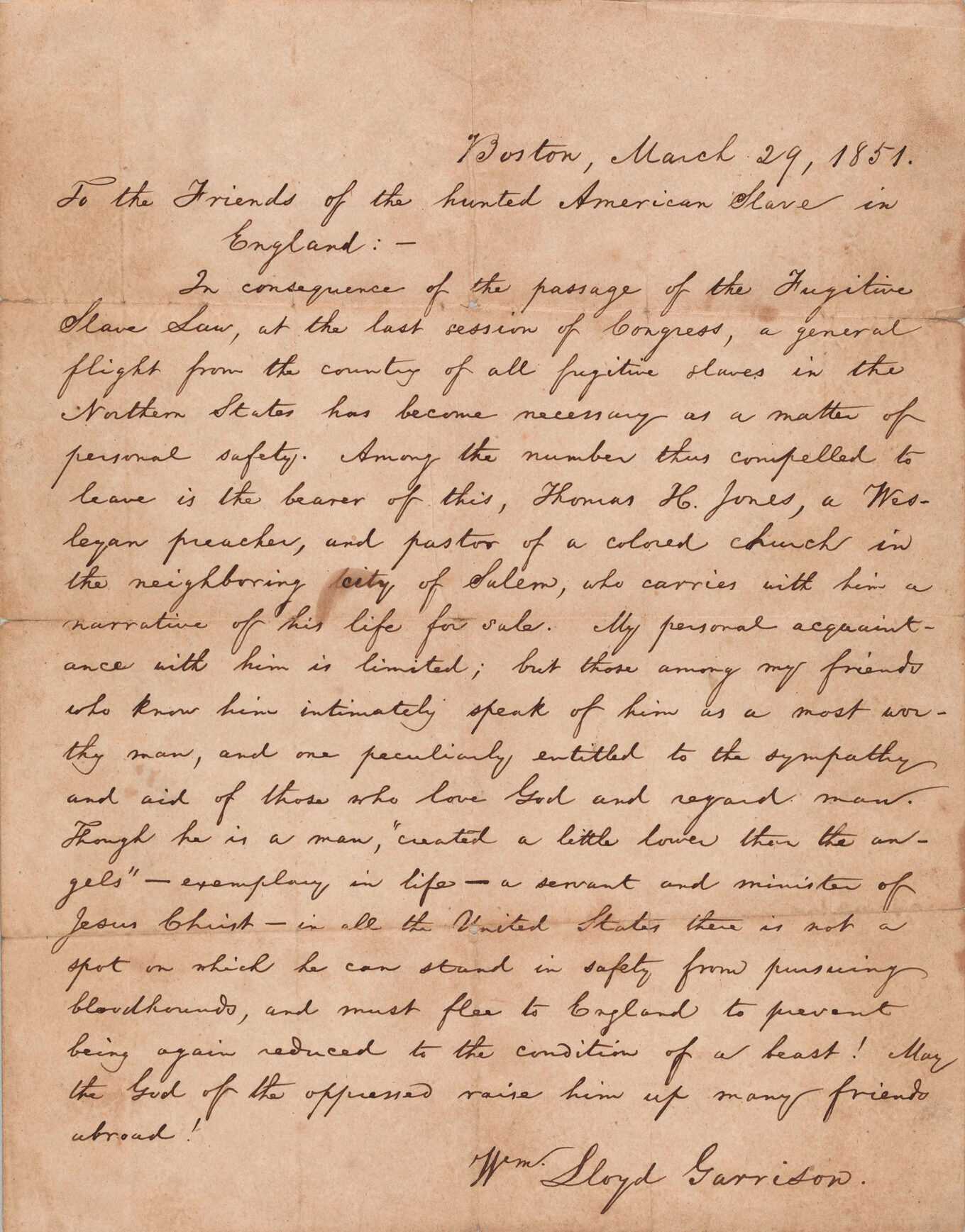 Letter of introduction written by William Lloyd Garrison on March 29,1851  for Rev. Thomas H. Jones who fled Salem, MA for England after the passage of the Fugitive Slave Act. The letter consists of a bi-folded sheet with handwriting in black ink on one quadrant. The letter is dated [Boston, March 29, 1851] at the top right and begins [To the Friends of the hunted American Slave in England: - ]. The letter introduces [Thomas H. Jones, a Wesleyan preacher, and pastor of a colored church in the neighboring city of Salem, who carries with him a narrative of his life for sale.]. It ends with [May the God of the oppressed raise him up many friends abroad!] and is signed [Wm. Lloyd Garrison] in the bottom right corner. There are no inscriptions or markings on the verso.
