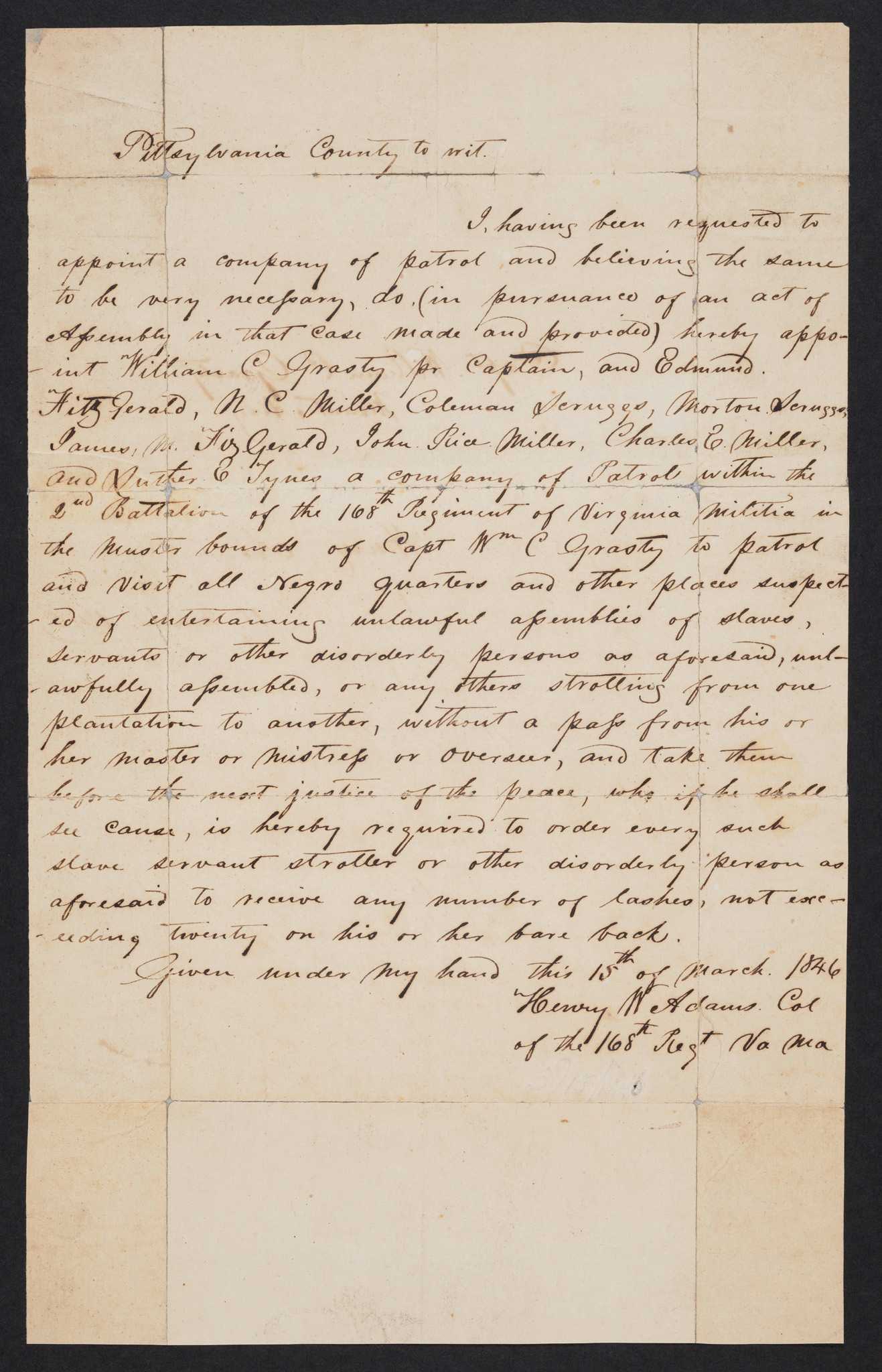 A manuscript document, one sheet of handwritten script in black ink on white paper, written by Col. Henry Ward Adams of the Virginia Militia and addressed to Capt. William C. Grasty. The document reads [I, having been requested to / appoint a company of patrol and believing the same / to be very necessary, do (in pursuance of an act of / Assembly in that case made and provided) hereby appo- / -int William C Grasty pr Captain, and Edmund / Fitzgerald, N. C. Miller, Coleman Scruggs, Morton Scruggs, / James M. Fitzgerald, John Rice Miller, Charles E. Miller, / and Luther E. Tynes a company of Patrol within the / 2nd Battalion of the 168th Regiment of Virginia Militia in / the muster bounds of Capt Wm C Grasty to patrol / and visit all Negro quarters and other places suspect- / -ed of entertaining unlawful assemblies of slaves, / servants or other disorderly persons as aforesaid, unl- / -awfully assembled, or any others strolling from one plantation to another, without a pass from his or / her master or mistress or overseer, and take them / before the next justice of the peace, who if he shall / see cause, is hereby required to order every such / slave servant stroller or other disorderly person as / aforesaid to receive any number of lashes, not exc- / -eeding twenty on his or her bare back.]. On the reverse of the document is written [Capt. William C. Grasty / Mount Airy / Henry Adams / 15 March 1846].