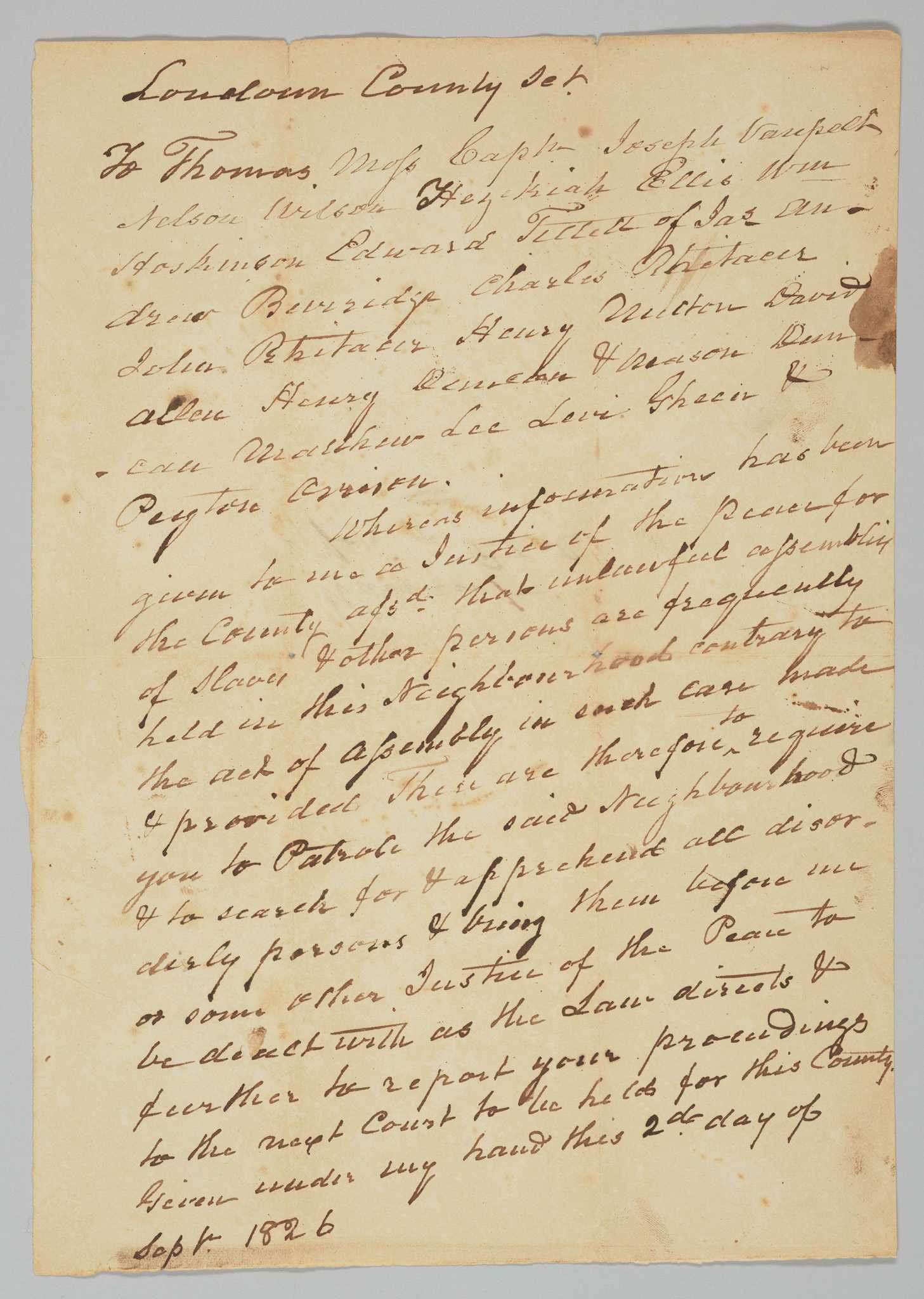 A warrant handwritten in brown ink on a single sheet of folded off-white paper calling for the creation of a slave patrol in Loudon County, Virginia. The warrant is addressed to a group of men and the main text reads "Whereas information has been given to me as Justice of the Peace for the County assd that unlawful assembly of slaves & other parties are frequently held in this neighborhood contrary to the act of assembly in such case made & provided these are therefore to require you to Patrol the said Neighborhood & to search for & apprehend all disorderly persons & bring them before us or some other Justice of the Peace to be dealt with as the Law directs & further to report your proceedings to the next Court to be held for this County."  Warrant ends "Given under my hand this 2d day of Sept 1826" but is unsigned. Individuals named in the warrant include Thomas Moss, Captain Joseph Vanpelt, Nelson Wilson, Hezekiah Ellis, William Hoskinson, Henry Witten, David Allen, Matthew Lee, and Levi Green. There are numerous smudges, particularly around the end of the sheet. There is a stain along the top right edge and a number of stains on the back of the sheet. There are small tears in the creases at the top edge and the creased corners in the center of the paper have loss.