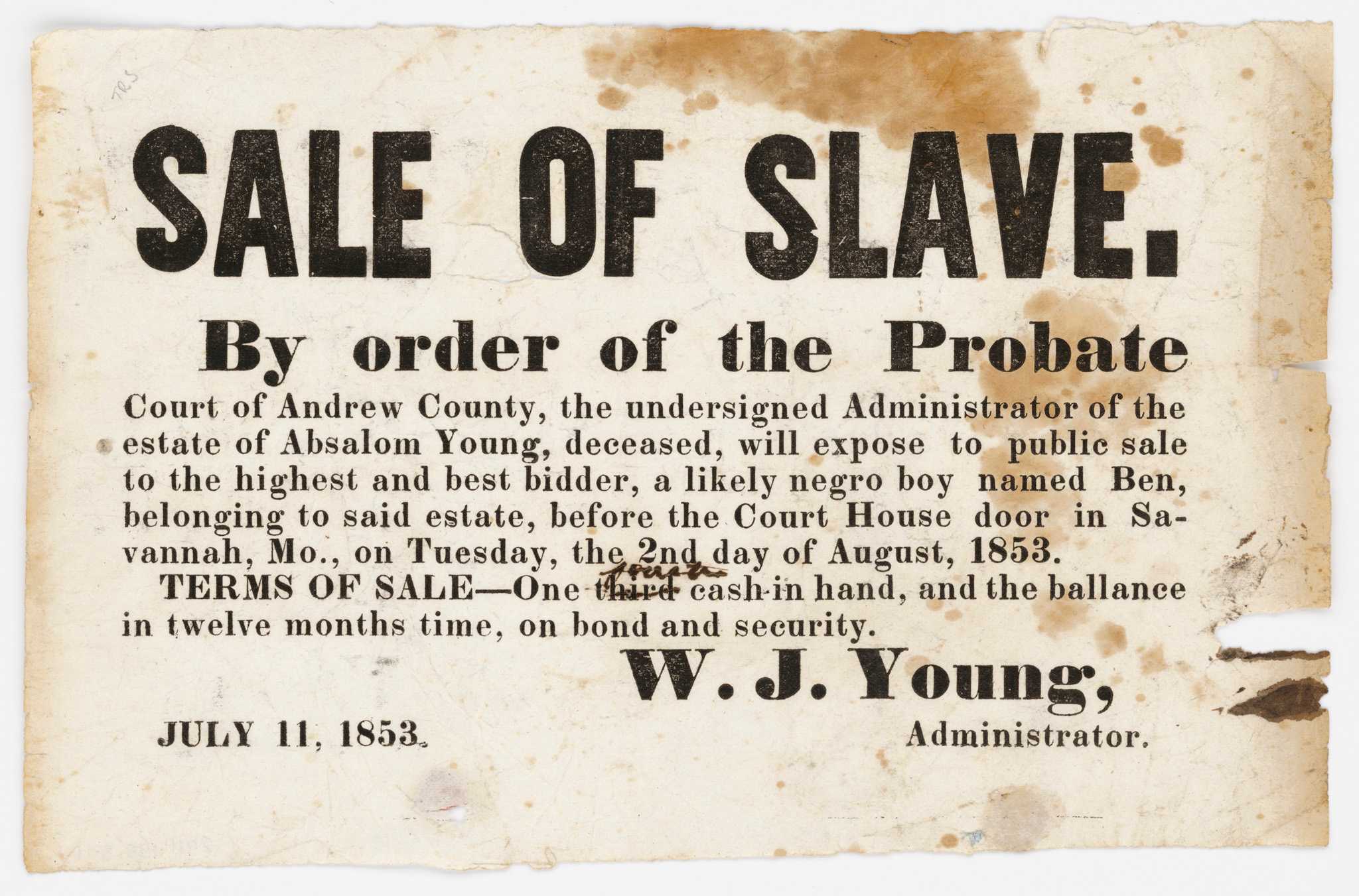 A single-sided, single page broadside of black text printed on white paper advertising the sale of an enslaved boy named Ben. At the top, in large text: [SALE OF SLAVE. / By order of the Probate]. The document continues, [Court of Andrew County, the undersigned Administrator of the estate of Absalom Young, deceased, will expose to public sale to the highest and best bidder, a likely negro boy named Ben, belonging to said estate, before the Court House door in Savannah, Mo., on Tuesday, the 2nd day of August, 1853. TERMS OF SALE - One third cash in hand, and the ballance in twelve months time, on bond and security]. The "third" has been struck by hand and [fourth] written in. At the bottom is [W.J. Young, Administrator.] and the date [July 11, 1853].