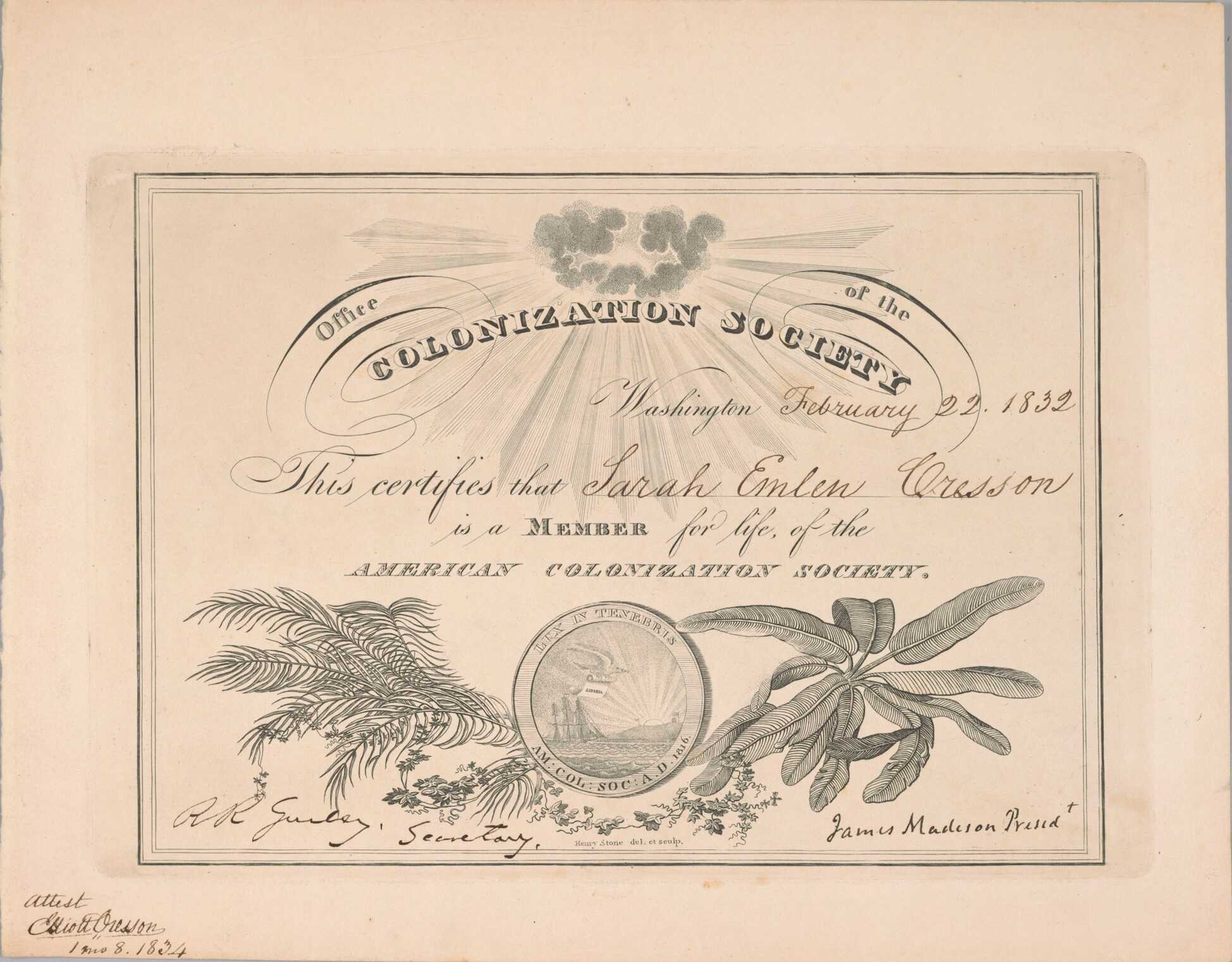 A membership certificate to the American Colonization Society for Sarah Emlen Cresson signed by James Madison as the president of the society on February 22, 1832. The certificate has pre-printed text with spaces for filling in the date and member name by hand. At the center top of the certificate is a bundle of dark clouds with a half-circle of sun rays bursting from it. At the center bottom is a seal that shows a ship following a bird across the ocean to Liberia with text in the outer rim reading "LUX IN TENEBRIS / AM: COL: SOC: A.D. 1816." The seal is surrounded by various types of foliage. The certificate is signed in the bottom left corner by "R.R. Gurley, Secretary" and in the bottom right corner by "James Madison Presed't" inside the lined border of the certificate, and in the bottom left corner outside the border "Attest / Elliott Cresson / 1 mo 8. 1834". The reverse is blank.