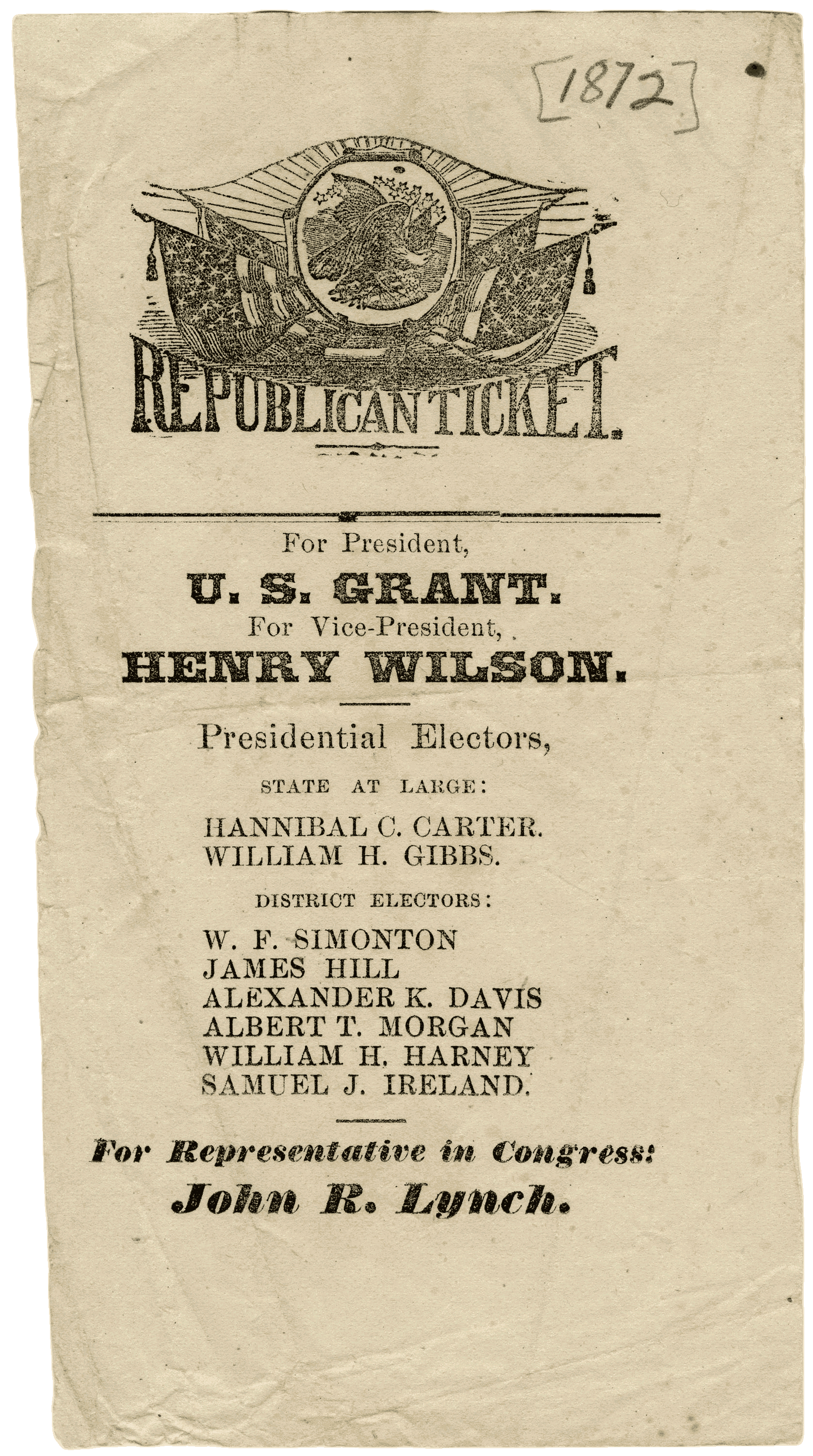 Printed political flyer showing Republican Ticket [1872] REPUBLICAN TICKET. For President, U. S. GRANT. For Vice-President, HENRY WILSON. Presidential Electors, STATE AT LARGE: HANNIBAL C. CARTER. WILLIAM H. GIBBS. DISTRICT ELECTORS: W. F. SIMONTON JAMES HILL ALEXANDER K. DAVIS ALBERT T. MORGAN WILLIAM H. HARNEY SAMUEL J. IRELAND. For Representative in Congress: John R. Lynch.
