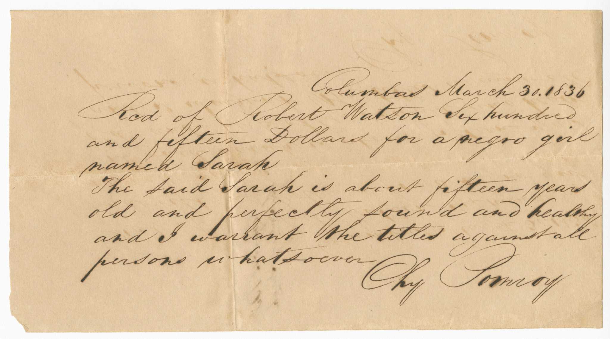 A handwritten bill of sale written in black ink detailing the sale of an enslaved girl named Sarah for $615.00 to Robert Watson in Columbus, Georgia. The document was written by a seller with the last name Pomroy whose first name is illegible. The front of the document reads: [Columbas March 30. 1836 / Rcd of Robert Watson Six hundred / and fifteen Dollars for a negro girl / named Sarah / The said Sarah is about fifteen years / old and perfectly sound and healthy / and I warrant the titles against all / persons whatsoever / [illegible] Pomroy]. The back of the document reads: [Pomroys Bill / of Sale of Sarah].