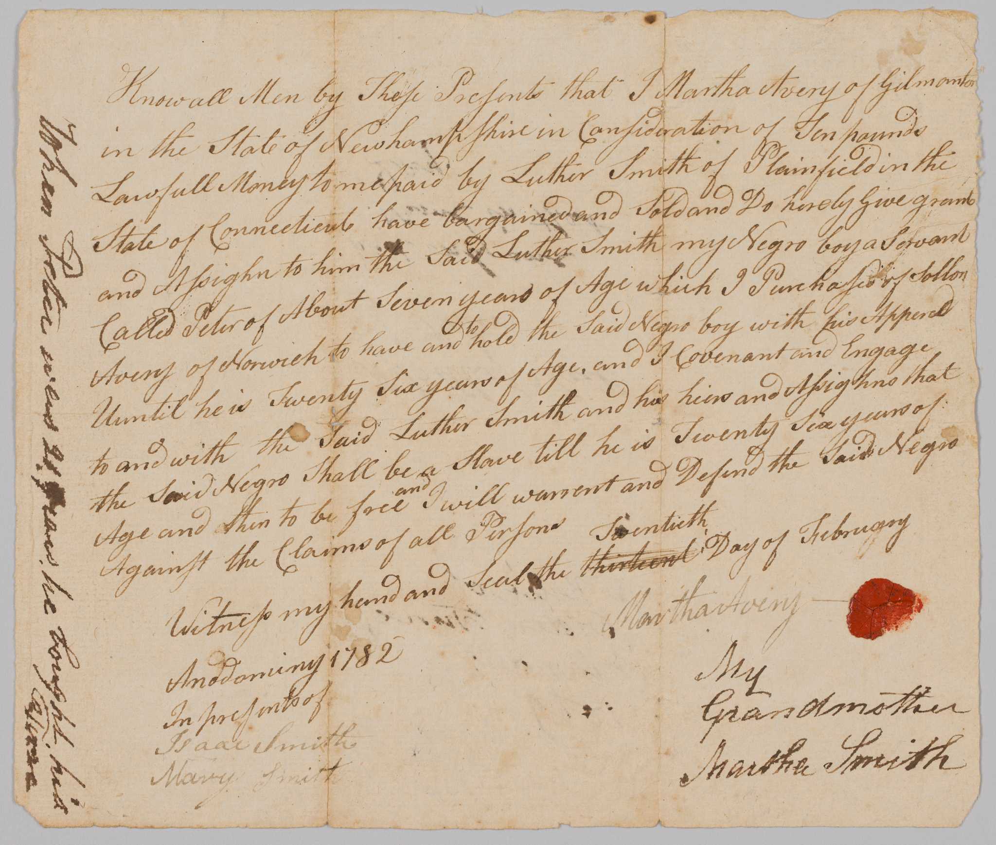 A bill of sale for Peter, a seven-year old enslaved boy identified as a servant.  The child was sold by Martha Avery of Gilmanton, New Hampshire to Luther Smith of Plainfield, Connecticut. Avery states that she purchased Peter from "Sollon Avery of Norwich" and that the boy is to remain enslaved until Peter is twenty-six years old and then he should be emancipated. The document is handwritten in black ink and reads:

[Know all Men by Those Presents that I Martha Avery of Gilmanton in the State of New Hampshire in the Consideration of Ten pounds Lawfull [sic] Money to me paid by Luther Smith of Plainfield in the State of Connecticut have bargained and Sold and Do hereby Give grant and Assign to him the Said Luther Smith my Negro boy a Servant Called Peter of About Seven years of Age which I Purchased of Sollon Avery of Norwich to have and to hold the Said Negro boy with his Apperal [sic] Until he is Twenty Six Years of Age, and I covenant and Engage to and with the Said Luther Smith and his heirs and Assigns that the said Negro Shall be a Slave till he is Twenty Six years of Age and then to be free and I will warrant and Defend the Said Negro Against the Claims of all Persons.]

The bill of sale is signed and given a seal by Martha Avery on February 20, 1782.  The original date states the thirteenth but has been crossed out multiple times and the [twentieth] written above. On the bottom left, the document is witnessed by Isaac Smith and Mary Smith.  In a different hand and darker ink, underneath Martha Avery's signature and seal, is written [My / Grandmother / Martha Smith].  The same writing can be seen on the left edge of the paper, written perpendicular [When Peter was 21 years he bought his / Free].  On the back of the document, written in the center in the original hand is [A Bill of Sail / of Peter].  Underneath written in the second hand, [had only one / Name in that Day.]  Written above this, upside down, in the second hand, [A Relic of / Olden Time, / it is now, / 1869.]  The document has two distinct crease marks vertically, and an additional crease line horizontally, showing the paper had been folded in thirds and then in half.