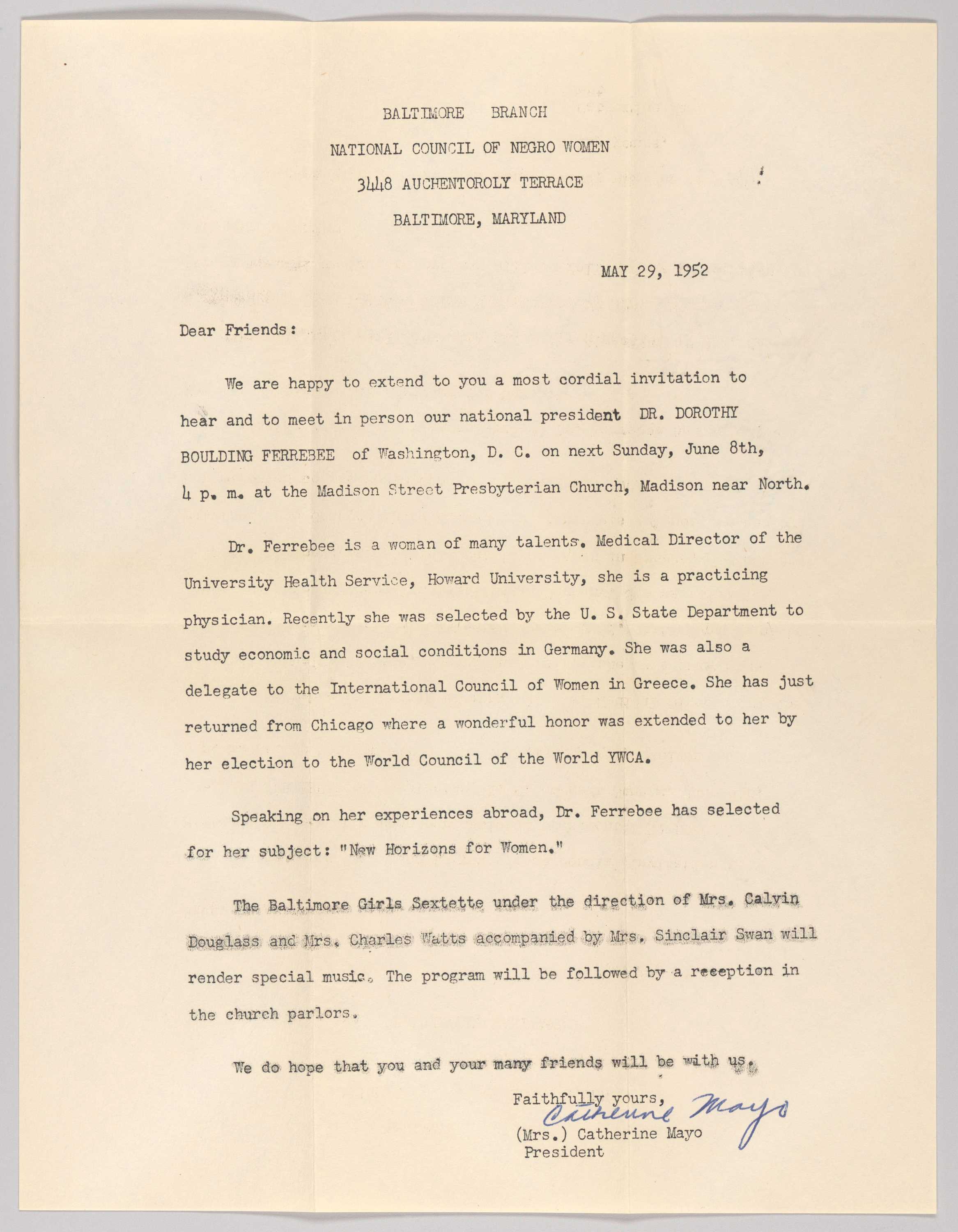 Form letter invitation for a talk by Dorothy Boulding Ferebee on “New Horizons for Women” in Baltimore. The letterhead reads [BALTIMORE BRANCH / NATIONAL COUNCIL OF NEGRO WOMEN / 3448 AUCHENTOROLY TERRACE / BALTIMORE, MARYLAND]. The invitation begins [Dear Friends: / We are happy to extend to you a most cordial invitation to / hear and meet in person our national president DR. DOROTHY BOULDING FERREBEE [sic] of Washington, D.C. on next Sunday June 8th, 4 p.m. at the Madison Street Presbyterian Church, Madison near North.] The second paragraph names Ferebee’s achievements and appointments in medicine and activism. The Baltimore Girls Sextette is listed as performers for the event. The letter is signed by Catherine Mayo, president of the NCNW Baltimore branch. The paper is creased and the reverse is blank.