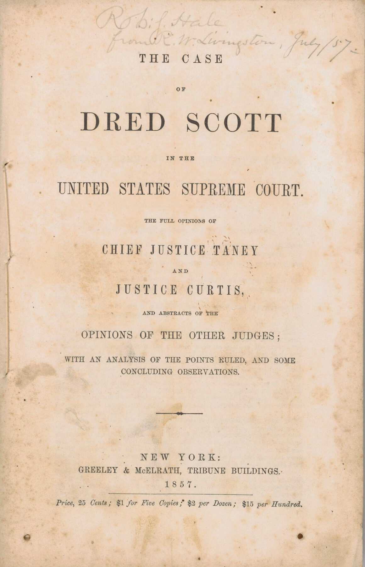 A first edition, octavo volume of The Case of Dred Scott in the United States Supreme Court with sewn self-wrappers. The title and publishing information are printed in black ink, centered on the front wrap against a plain background: [The Case / OF / DRED SCOTT / IN THE / UNITED STATES SUPREME COURT. / THE FULL DECISION OF / CHIEF JUSTICE TANEY / AND / JUSTICE CURTIS / AND ABSTRACTS   OF THE / OPINIONS OF THE OTHER JUDGES; / WITH ANALYSIS OF THE POINTS RULED, AND SOME / CONCLUDING OBSERVATIONS. / NEW YORK / GREELEY & McELRATH, TRIBUNE BUILDINGS / 1857. / Price, 25 Cents; $1 for Five Copies; $2 per Dozen; $15 per Hundred.] There are 104 pages. The text concludes with the sections [RESOLUTIONS] and [AN ACT TO SECURE THE FREEDOM OF ALL PERSONS WITHIN THIS STATE.] on the back. The volume is inscribed to the New York State congressman Robert J. Hale at the top center of the front wrap: [Robt. Hale from R. W. Livingston, July / 57].