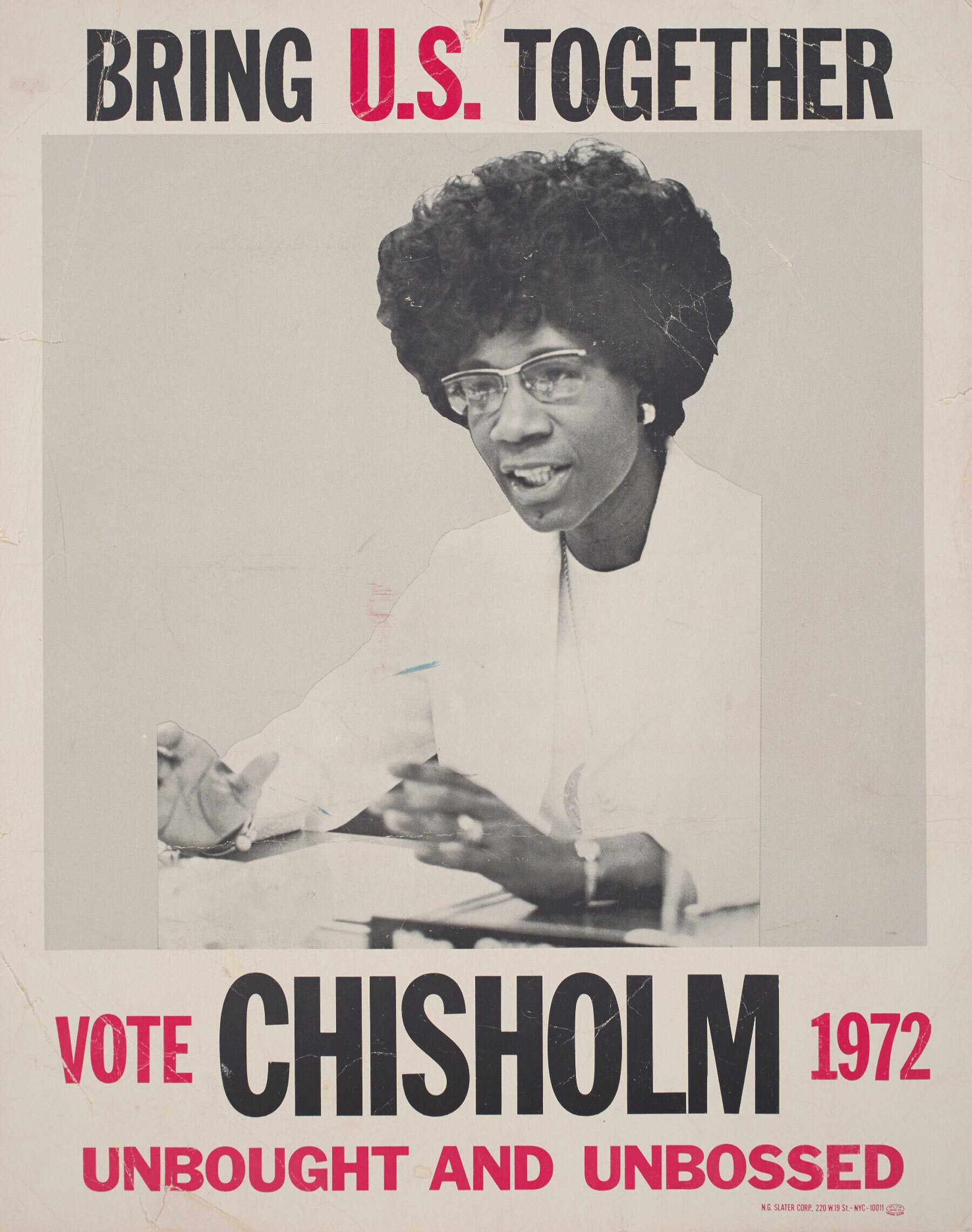 A political poster for United States presidential candidate Shirley Chisholm. Off-white with black and red type. At top, it reads "BRING U.S. TOGETHER" in black with the "U.S." in red. Underneath there is a black-and-white image of Shirley Chisholm sitting at a table with papers in front of her, speaking and gesturing with her hands, wearing all white. This image is bordered on the left and right by a light gray color block. At the bottom, reads "VOTE CHISHOLM 1972/ UNBOUGHT AND UNBOSSED" with "CHISHOLM" in black and everythign else in red, in various font sizes. In the bottom right corner, in small red type, reads "N.G. SLATER CORP., 220 W. 19 ST. - NYC - 10011."  On reverse, handwritten in purple marker, reads "Chisholm For President/ 61 Henry St./ Saratoga N.Y./ 584-7015/ Rev. Kennedy/ Mrs. Molineaux" at the top, aligned towards the left.