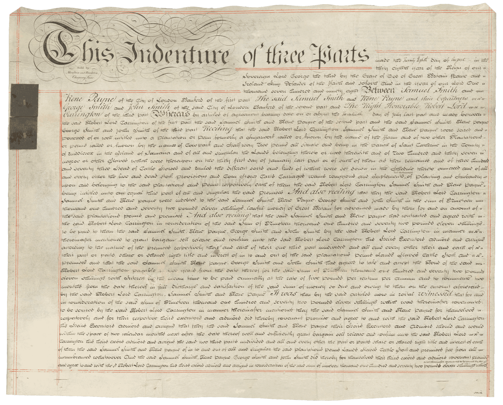 Seven (7) paged deed of sale document between Samuel Smith, Rene Payne, George Smith, John Smith and Robert Lord Carrington for the sum of [nineteen thousand] one hundred and seventeen pounds, eleven shillings. The indenture document is sold by Moulton and Rushton of Chancery Lane, as indicated in the upper left corner of the front of the first page.  The document is bordered in red lines. The top of the document in the upper left corner is stylized script [This indenture of three parts/Sold by/Moulton and Rushton,/Chancery Lane] Following the  first line of stylized text is the start of the indenture [made the Twenty Eighth day of August in the/thirty eighth year of the Reign of our/Sovereign Lord George the third by the Grace of God of Great Britain Ffrance and Ireland King Defender of the ffaith and soforth and in the year of our Lord One/thousand seven hundred and ninety-eight Between Samuel Smith and/Rene Payne of the City of London (illegible) of the first part The said Samuel Smith and Rene Payne and their (illegible)/George Smith and John Smith of the City of London (illegible) of the second part and The Right Honorable Robert Lord/Carrington of the third part]. On the left side in the upper third are two (2) blue squares of paper with embossed seals. On the reverse of the first page in the upper left corner is the payment of the indenture received to Robert Lord Carrington for the sum of [nineteen thousand] (AA, 1/29/15) one hundred and seventeen pounds and eleven shillings. The payment is witnessed and signed.  At the top in the middle is a note regarding the sealing and endorsing of the document.  On the left side in the middle third, is a note regarding where the indenture was filed [Enrolled in the Office of Enrollments in Jamaica/May 25th 1799 Lib: 465 fol 187/(illegible)/(illegible signature].  In the middle of the center of the reverse of the document is a summary of the document contents and the date [Dated 20th of August 1798./Samuel Smith Esq./and others...../to/The Right (illegible)/Lord Carrington../Conveyance/of two thirds of the ffarm/plantation/Enrd 25th May 1799/(illegible)/6.. 15 71/2 . 6/ 6.. 18 . 17]. Included in the indenture is a schedule of property listed on the sixth and seventh pages. On the last page are five (5) wax seals and signatures along the bottom.  The signatures include Samuel Smith, Rene Payne, George Smith, John Smith and Lord Carrington.
