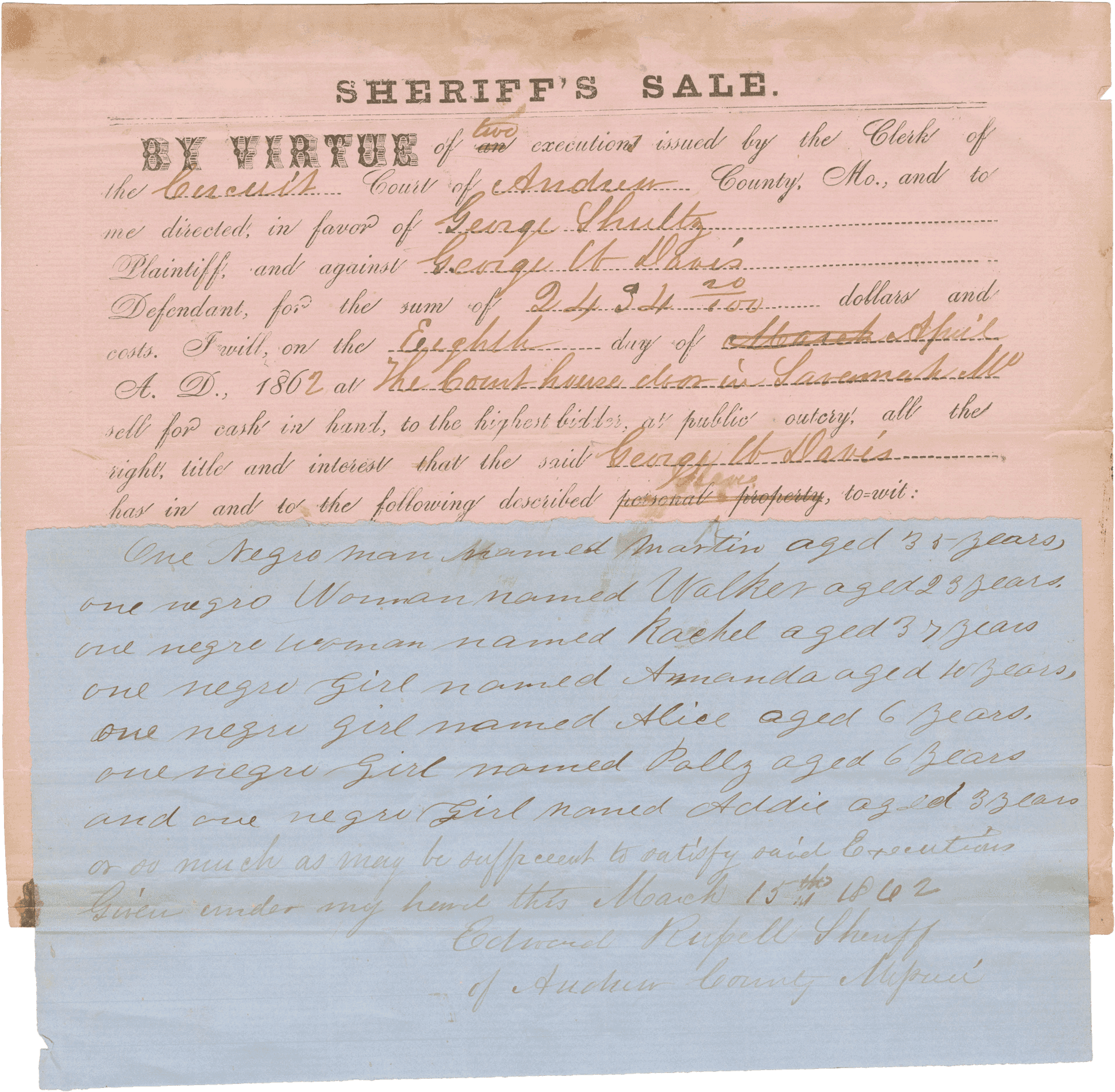 A legal notice of judgment against George W. Davis in favor of George Schultz for $2,434.20 where Andrew County, Missouri sheriff Edward Rupell announces that he will sell enslaved persons belonging to Davis to settle his debt. The document consists of a pre-printed form with [SHERIFF'S SALE.] at the top and the names, amounts, date and other details completed by hand. the list of enslaved persons is handwritten on a second sheet of blue paper adhered to the bottom of the first. The list reads: 

[One negro man named Martin aged 33 years

one negro woman named Walker aged 23 years

one negro woman named Rachel aged 37 years

one negro girl named Amanda aged 10 years

one negro girl named Alice aged 6 years

one negro girl named Polly aged 6 years

and one negro girl named Addie aged 3 years]

The document is signed [Edward Rupell Sheriff of Andrew County Missouri].