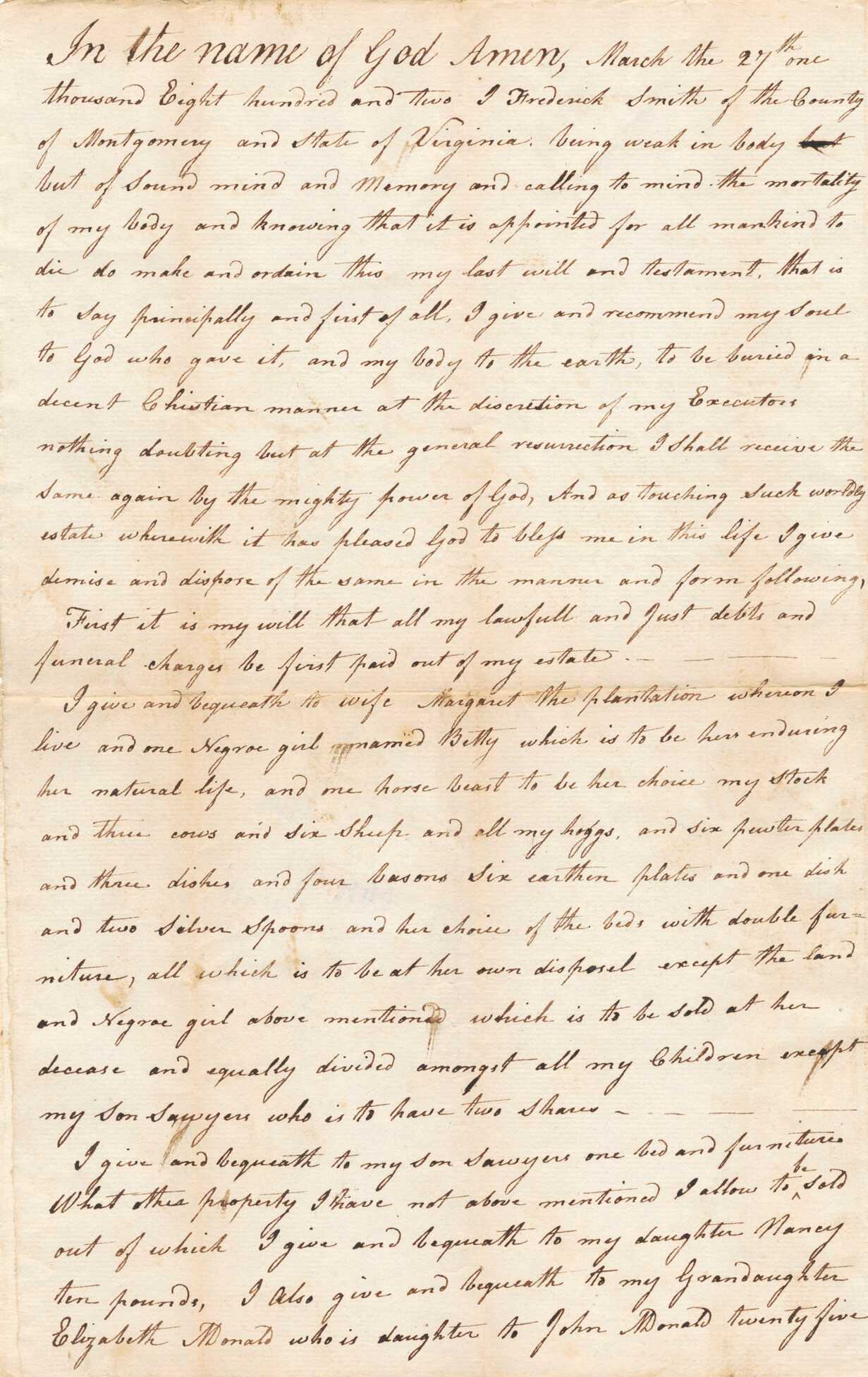 The handwritten will of Frederick Smith of Mongtomery County, Viriginia, dated March 27, 1802, in which he bequeaths to his wife Margaret an enslaved girl named Betty, along with a list of other possessions. The document consists of black ink on both sides of a single sheet of off-white paper. The will reads in part: "I give and bequeath to wife Margaret the plantation whereon I live and one negro girl named Betty which is to be hers enduring her natural life, and one horse beast to be her choice my stock and three cows and six sheep and all my hoggs [sic], and six pewter plates and three dishes and four basons [sic] Six earthen plates and one dish and two silver spoons and her choice of the beds with double furniture, all which is to be at her own disposal except the land and Negroe [sic] girl above mentioned which is to be sold at her decease and equally divided amongst all my children except my son Sawyer who is to have two shares." The document is signed with handwritten seal at bottom right of the verso: [Frederick Smyth] and at left is signed by four witnesses: [Sauol Gouder (?) / Penny Hans / Peter Coon/ George Monald].