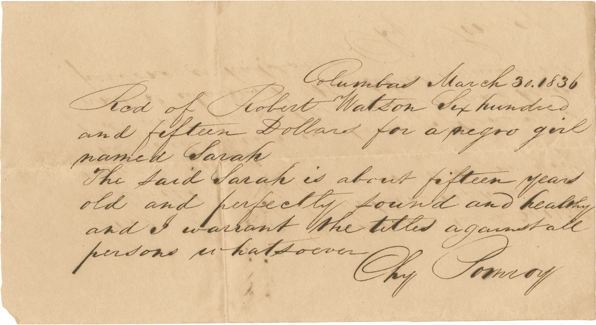 A handwritten bill of sale written in black ink detailing the sale of an enslaved girl named Sarah for $615.00 to Robert Watson in Columbus, Georgia. The document was written by a seller with the last name Pomroy whose first name is illegible. The front of the document reads: [Columbas March 30. 1836 / Rcd of Robert Watson Six hundred / and fifteen Dollars for a negro girl / named Sarah / The said Sarah is about fifteen years / old and perfectly sound and healthy / and I warrant the titles against all / persons whatsoever / [illegible] Pomroy]. The back of the document reads: [Pomroys Bill / of Sale of Sarah].
