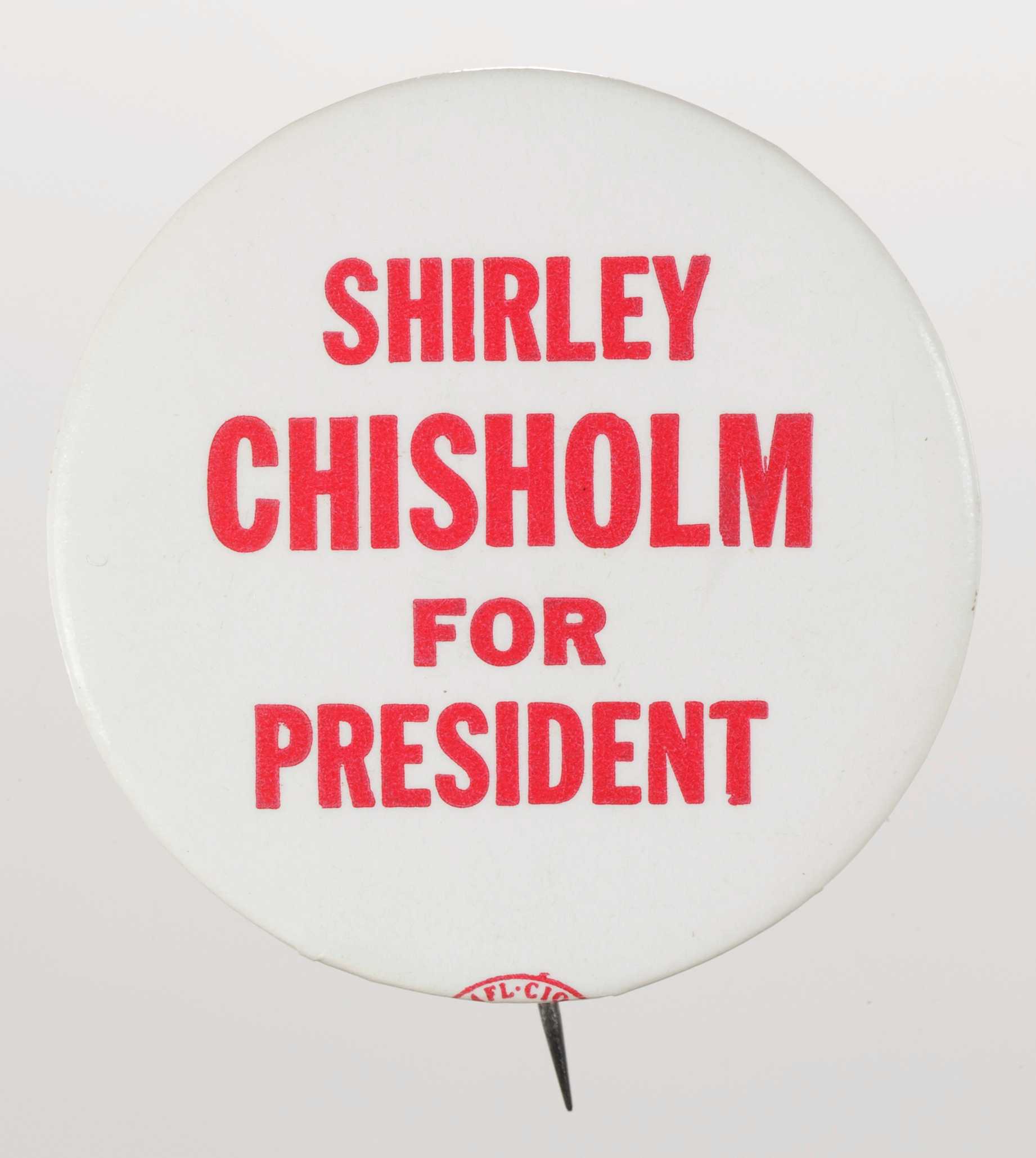 A circular metal pin-back button. The button has a white background with red type that reads: [SHIRLEY / CHISHOLM / FOR / PRESIDENT]. The text is in all capitalization and in different font sizes. The button has a logo on its edge. The logo text reads: [AFL.CI0 / IUDTW] inside an oval. The back of the button is silver in color and has a single pin without a clasp.