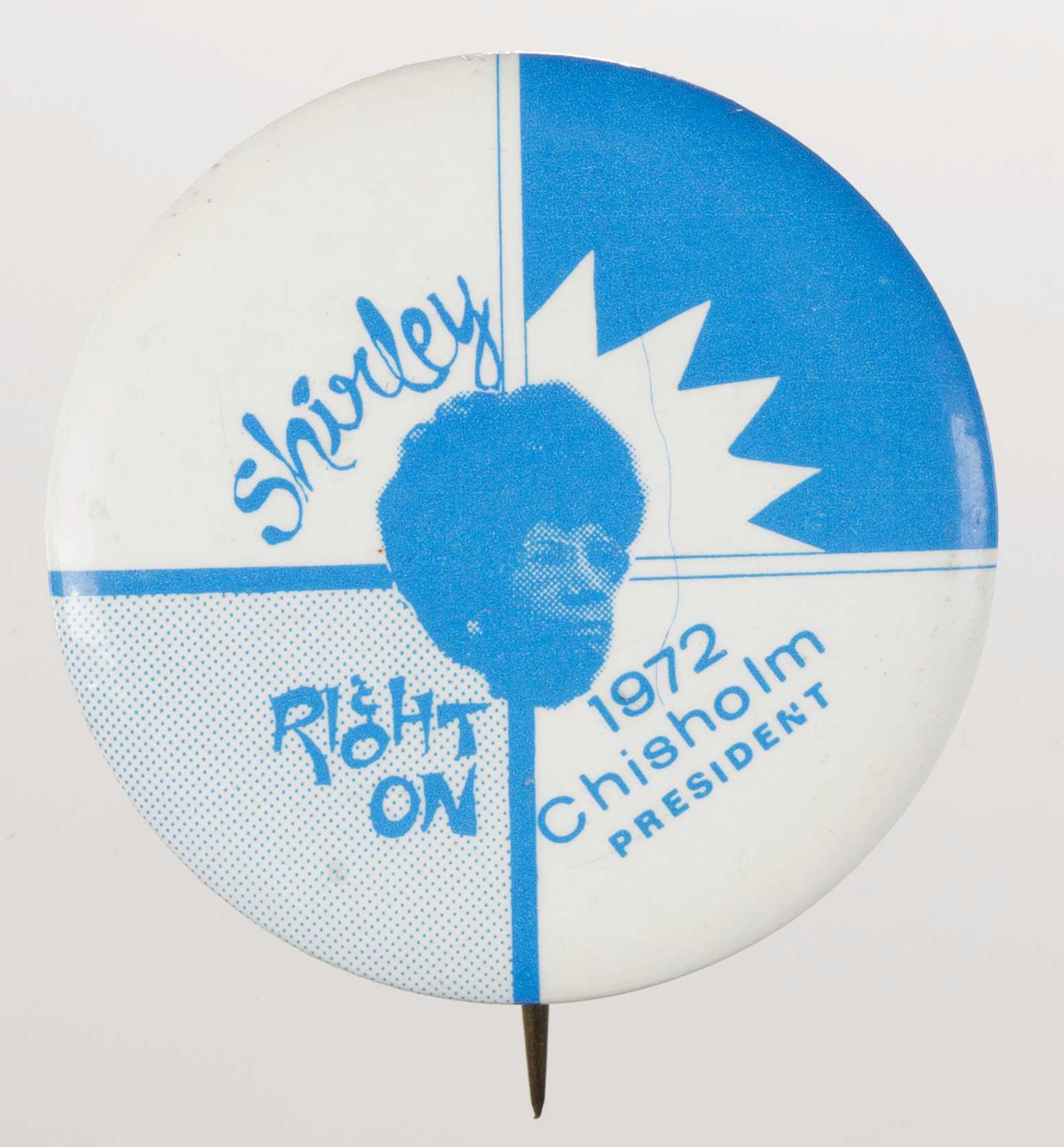 A circular metal pin-back button. The button has a white and blue background that is sectioned off into quarters through crisscross lines. A blue depiction of Shirley Chisholm is in the center of the button. Blue text surrounds the depiction of Chisholm and reads: [Shirley] in the upper left quadrant, [Right / ON] in the bottom left quadrant, and [1972 / Chisholm / PRESIDENT] in the bottom right quadrant. The back of the button is silver in color and has a single pin without a clasp.