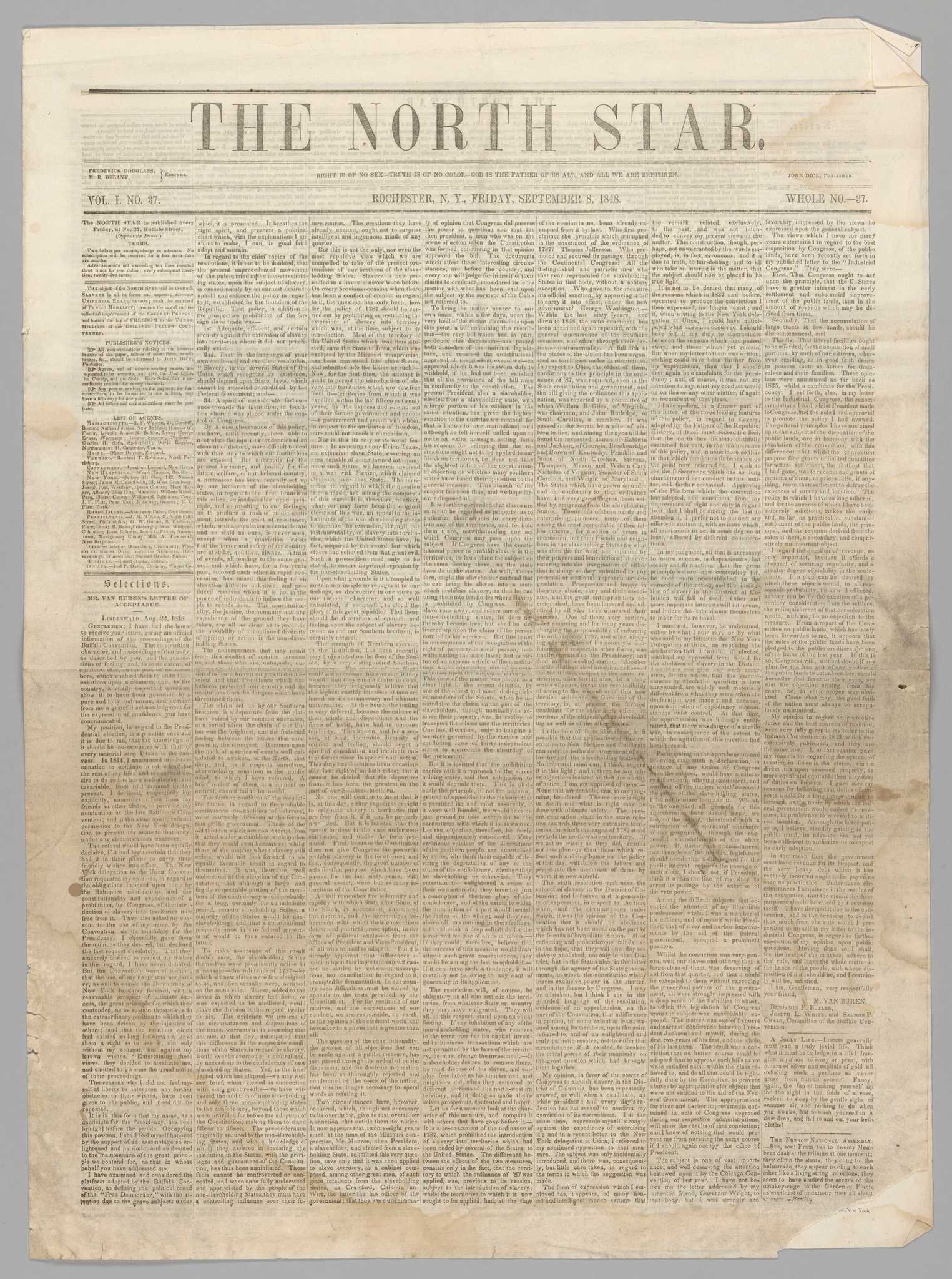The September 8, 1848 issue of the North Star, an antislavery newspaper published in Rochester, New York by Frederick Douglass. The paper is printed with black text on yellowed newsprint. The masthead reads [THE NORTH STAR. / RIGHT IS OF NO SEX-TRUTH IS OF NO COLOR-GOD IS THE FATHER OF US ALL, AND ALL WE ARE BRETHREN. / ROCHESTER, N. Y., FRIDAY, SEPTEMBER 8, 1848.] On the left side of the masthead is [FREDERICK DOUGLASS, / M. R. DELANY, / EDITORS / VOL. 1. NO. 37.] Printed on the right side of the masthead is [JOHN DICK, PUBLISHER / WHOLE NO.-37.]. The main text is organized into seven columns of small print. At the top of the column on the far left, above the publisher's notices and list of agents, is printed: [The object of the NORTH STAR will be to attack SLAVERY in all its forms and aspects; advocate UNIVERSAL EMANCIPATION; exalt the standard of PUBLIC MORALITY; promote the moral and intellectual improvement of the COLORED PEOPLE; and hasten the day of FREEDOM to the THREE MILLIONS of our ENSLAVED FELLOW COUNTRYMEN.] This issue contains several anti-slavery essays and letters, including a letter from Douglass to his previous enslaver Thomas Auld, titled [To My Old Master], as well as a critique of the Liberian colonization movement, news of the rebellion in Ireland, poetry, notices of anti-slavery society meetings around the region, and general advertisements.