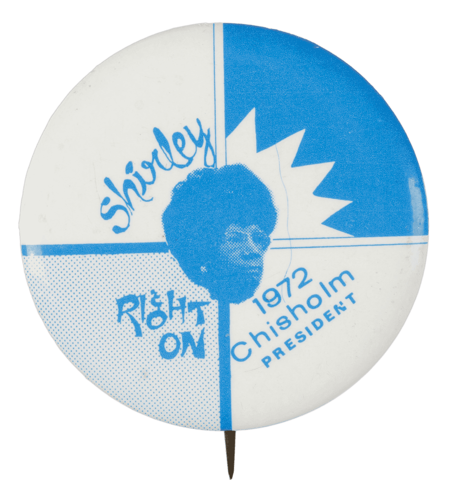 A circular metal pin-back button. The button has a white and blue background that is sectioned off into quarters through crisscross lines. A blue depiction of Shirley Chisholm is in the center of the button. Blue text surrounds the depiction of Chisholm and reads: [Shirley] in the upper left quadrant, [Right / ON] in the bottom left quadrant, and [1972 / Chisholm / PRESIDENT] in the bottom right quadrant. The back of the button is silver in color and has a single pin without a clasp.