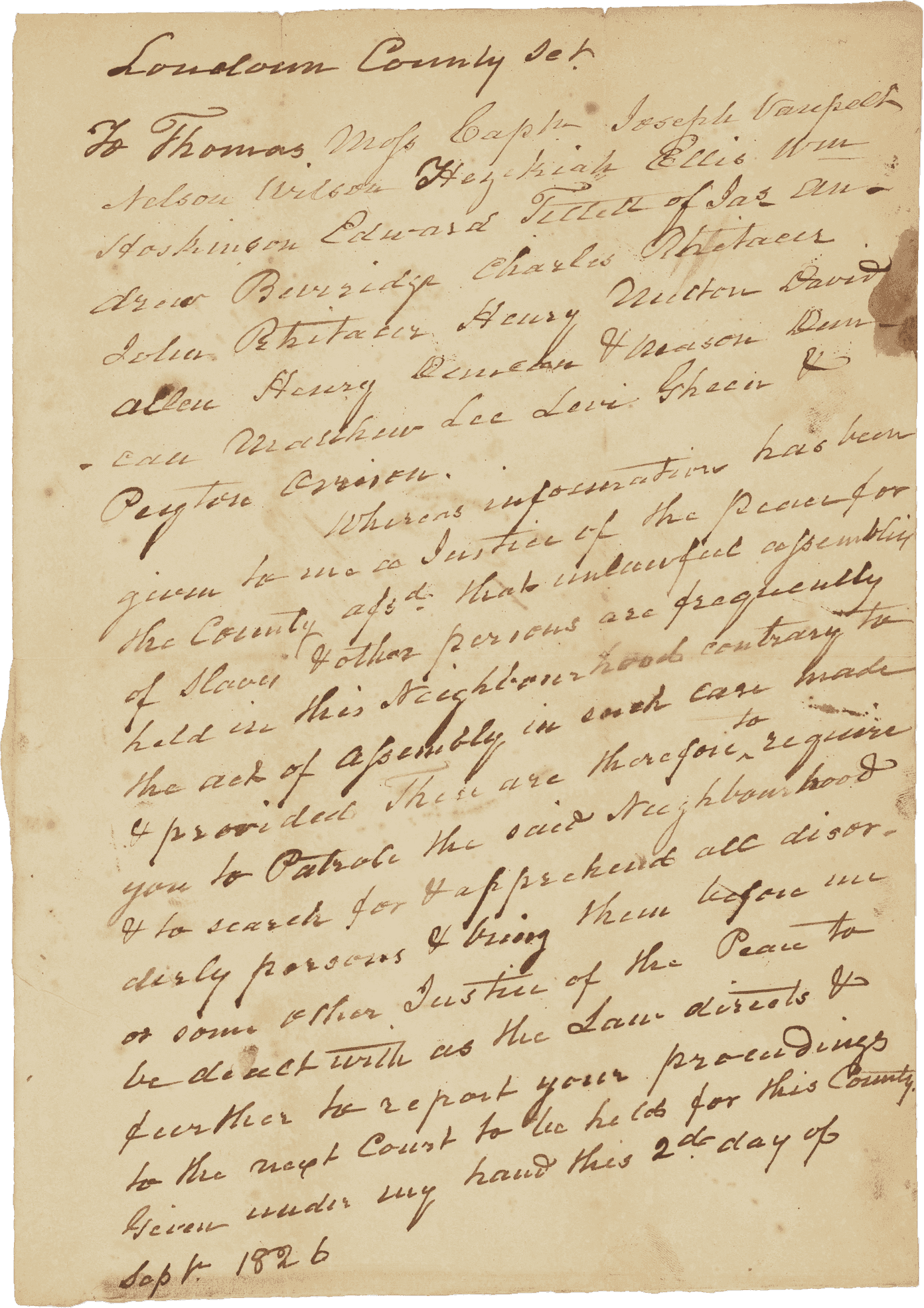 A warrant handwritten in brown ink on a single sheet of folded off-white paper calling for the creation of a slave patrol in Loudon County, Virginia. The warrant is addressed to a group of men and the main text reads "Whereas information has been given to me as Justice of the Peace for the County assd that unlawful assembly of slaves & other parties are frequently held in this neighborhood contrary to the act of assembly in such case made & provided these are therefore to require you to Patrol the said Neighborhood & to search for & apprehend all disorderly persons & bring them before us or some other Justice of the Peace to be dealt with as the Law directs & further to report your proceedings to the next Court to be held for this County."  Warrant ends "Given under my hand this 2d day of Sept 1826" but is unsigned. Individuals named in the warrant include Thomas Moss, Captain Joseph Vanpelt, Nelson Wilson, Hezekiah Ellis, William Hoskinson, Henry Witten, David Allen, Matthew Lee, and Levi Green. There are numerous smudges, particularly around the end of the sheet. There is a stain along the top right edge and a number of stains on the back of the sheet. There are small tears in the creases at the top edge and the creased corners in the center of the paper have loss.