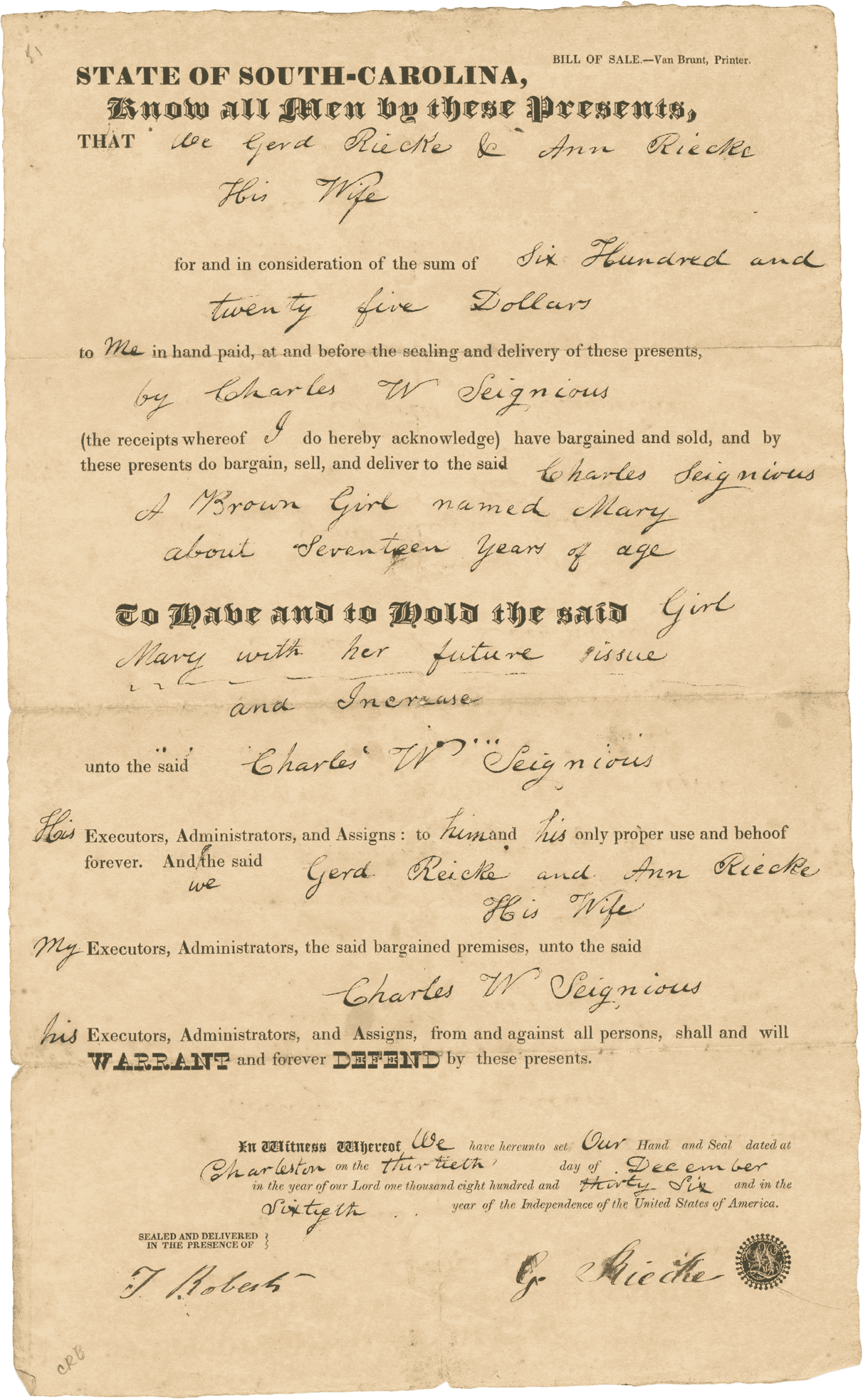 A single page document consisting of a pre-printed form for a bill of sale in the state of South Carolina with handwritten details in black ink for seventeen (17) year old Mary from Gerd and Ann Riecke to Charles Seignious for the sum of $625.00 on December 30, 1836, in Charleston.

The document reads in part: [We Gerd Riecke & Ann Riecke / His Wife / for and in consideration of the sum of Six Hundred and / twenty five Dollars / to Me in hand paid, at and before the sealing and delivery of these presents, / by Charles W Seignious / (the receipts whereof I do hereby acknowledge) have bargained and sold, and by / these presents do bargain, sell, and deliver to the said Charles Seignious / A Brown Girl named Mary / about Seventeen years of age / To Have and to Hold the said Girl / Mary with her future issue / and Increase / unto the said Charles W Seignious]. 

The document is signed at the bottom right [G. Riecke] with seal in black ink and witnessed by [T Roberts] in the bottom left corner. There is no printing or inscriptions on the verso.