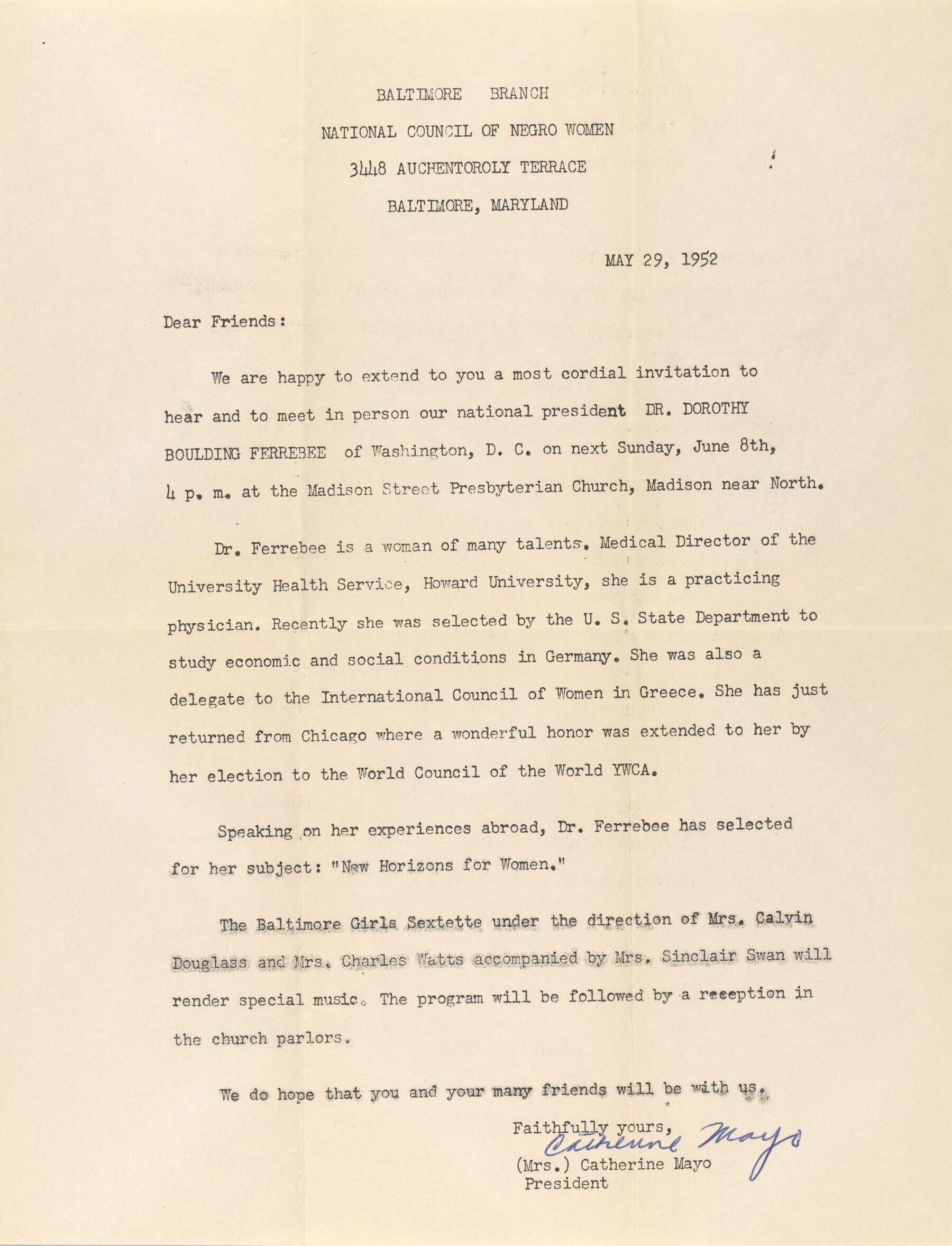 Form letter invitation for a talk by Dorothy Boulding Ferebee on “New Horizons for Women” in Baltimore. The letterhead reads [BALTIMORE BRANCH / NATIONAL COUNCIL OF NEGRO WOMEN / 3448 AUCHENTOROLY TERRACE / BALTIMORE, MARYLAND]. The invitation begins [Dear Friends: / We are happy to extend to you a most cordial invitation to / hear and meet in person our national president DR. DOROTHY BOULDING FERREBEE [sic] of Washington, D.C. on next Sunday June 8th, 4 p.m. at the Madison Street Presbyterian Church, Madison near North.] The second paragraph names Ferebee’s achievements and appointments in medicine and activism. The Baltimore Girls Sextette is listed as performers for the event. The letter is signed by Catherine Mayo, president of the NCNW Baltimore branch. The paper is creased and the reverse is blank.