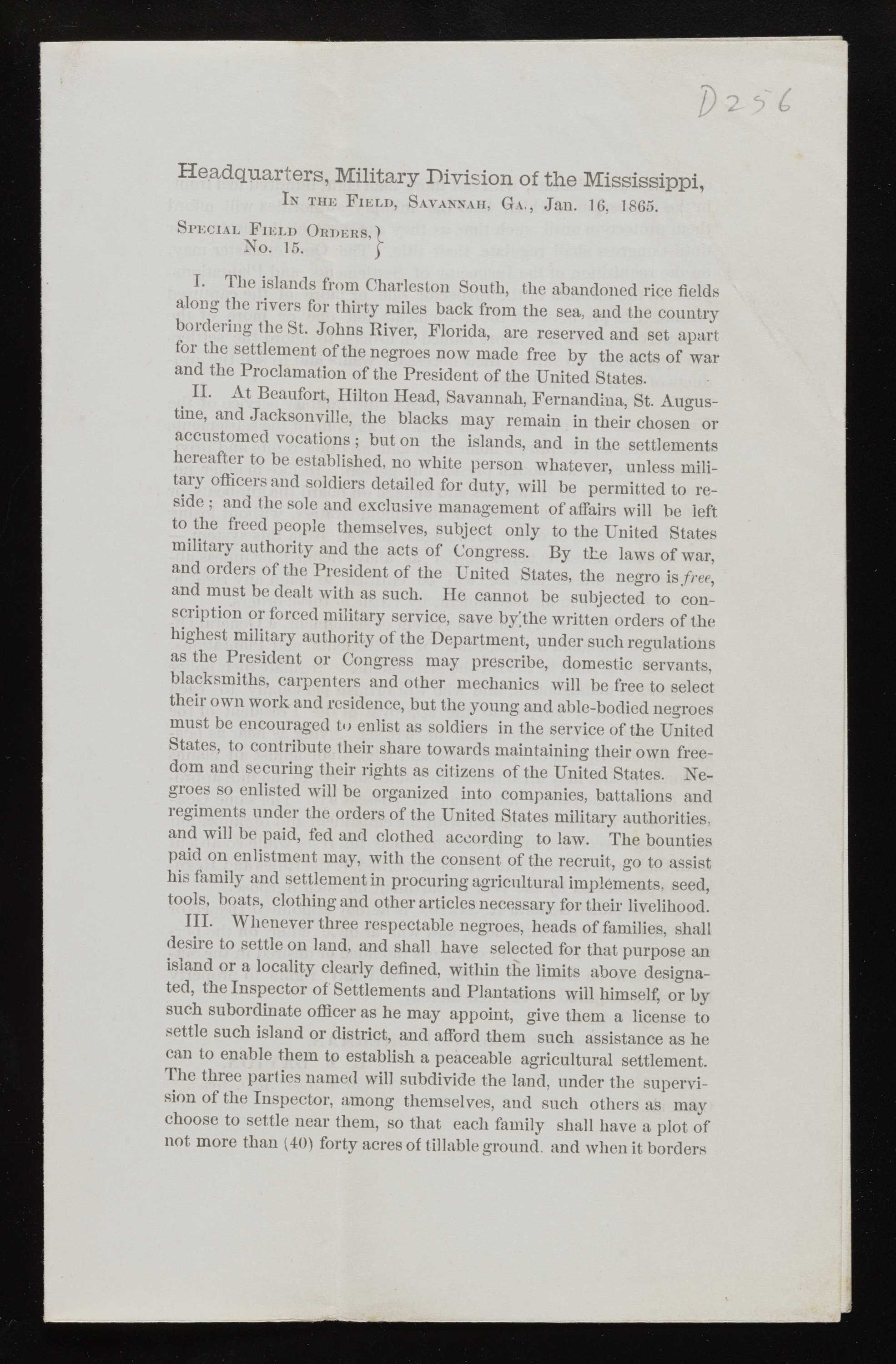 Paper, printed document from the "0256 Headquarters, Military Division of the Mississippi, IN THE FIELD, SAVANNAH, GA, Jan. 16. 1865. SPECIAL FIELD ORDERS.) No. 15. I. The islands from Charleston South, the abandoned rice fields along the rivers for thirty miles back from the sea, and the country bordering the St. Johns River, Florida, are reserved and set apart for the settlement of the negroes now made free by the acts of war and the Proclamation of the President of the United States. II. At Beaufort, Hilton Head, Savannah, Fernandina, St. Augus- tine, and Jacksonville, the blacks may remain in their chosen or accustomed vocations; but on the islands, and in the settlements hereafter to be established, no white person whatever, unless mill- tary officers and soldiers detailed for duty, will be permitted to re- side; and the sole and exclusive management of affairs will be left to the freed people themselves, subject only to the United States military authority and the acts of Congress. By the laws of war, and orders of the President of the United States, the negro is free, and must be dealt with as such. He cannot be subjected to con- scription or forced military service, save by the written orders of the highest military authority of the Department, under such regulations as the President or Congress may prescribe, domestic servants. blacksmiths, carpenters and other mechanics will be free to select their own work and residence, but the young and able-bodied negroes must be encouraged to enlist as soldiers in the service of the United States, to contribute their share towards maintaining their own free- dom and securing their rights as citizens of the United States. Ne- groes so enlisted will be organized into companies, battalions and regiments under the orders of the United States military authorities. and will be paid, fed and clothed according to law. The bounties paid on enlistment may, with the consent of the recruit, go to assist his family and settlement in procuring agricultural implements, seed, tools, boats, clothing and other articles necessary for their livelihood. III. Whenever three respectable negroes, heads of families, shall desire to settle on land, and shall have selected for that purpose an island or a locality clearly defined, within the limits above designa- ted, the Inspector of Settlements and Plantations will himself, or by such subordinate officer as he may appoint, give them a license to settle such island or district, and afford them such assistance as he can to enable them to establish a peaceable agricultural settlement. The three parties named will subdivide the land, under the supervi- sion of the Inspector, among themselves, and such others as may choose to settle near them, so that each family shall have a plot of not more than (40) forty acres of tillable ground, and when it borders"