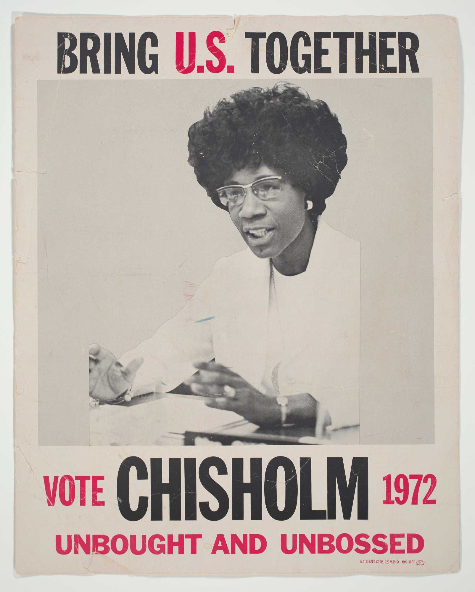 A political poster for United States presidential candidate Shirley Chisholm. Off-white with black and red type. At top, it reads "BRING U.S. TOGETHER" in black with the "U.S." in red. Underneath there is a black-and-white image of Shirley Chisholm sitting at a table with papers in front of her, speaking and gesturing with her hands, wearing all white. This image is bordered on the left and right by a light gray color block. At the bottom, reads "VOTE CHISHOLM 1972/ UNBOUGHT AND UNBOSSED" with "CHISHOLM" in black and everythign else in red, in various font sizes. In the bottom right corner, in small red type, reads "N.G. SLATER CORP., 220 W. 19 ST. - NYC - 10011."  On reverse, handwritten in purple marker, reads "Chisholm For President/ 61 Henry St./ Saratoga N.Y./ 584-7015/ Rev. Kennedy/ Mrs. Molineaux" at the top, aligned towards the left.