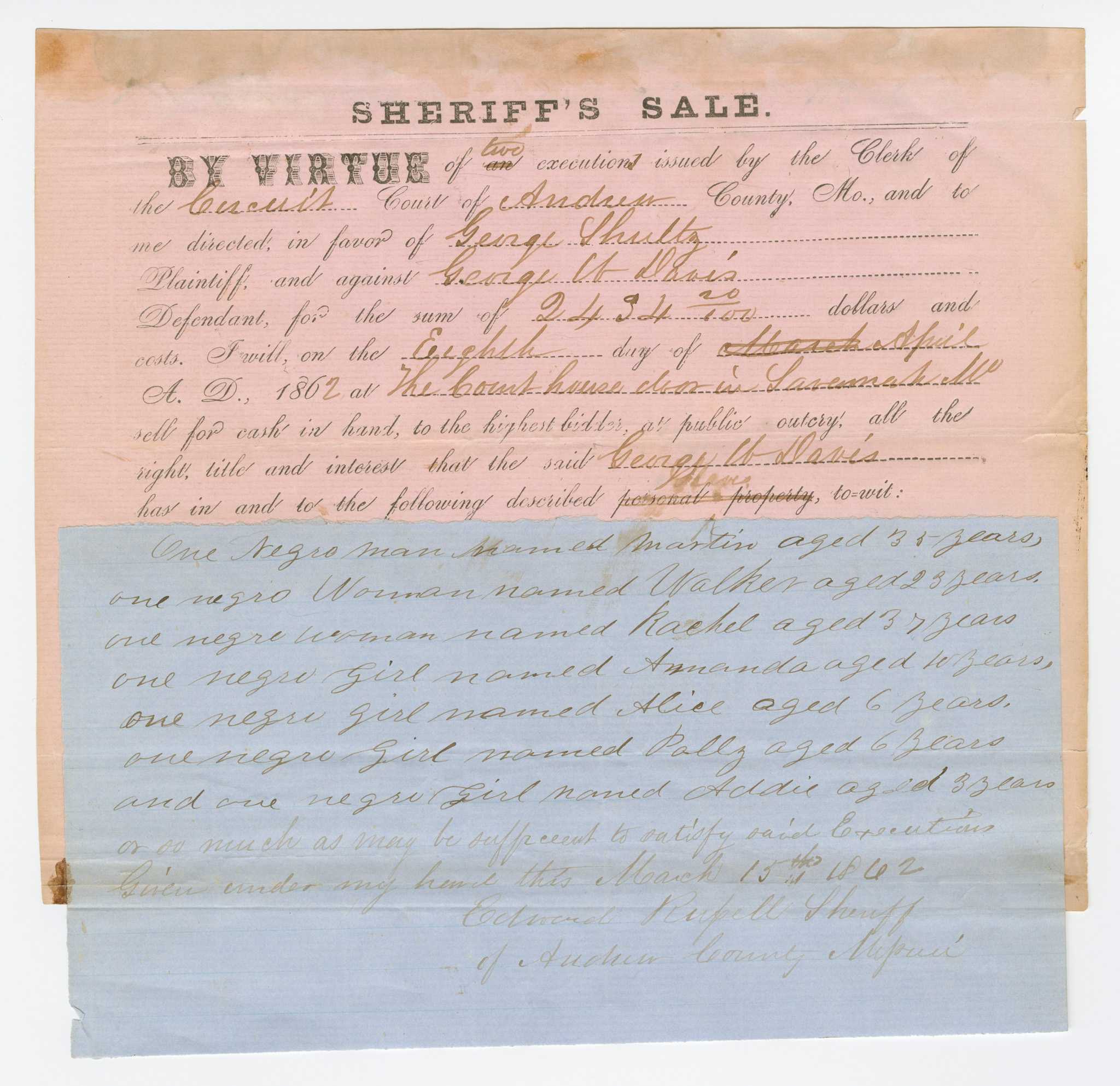 A legal notice of judgment against George W. Davis in favor of George Schultz for $2,434.20 where Andrew County, Missouri sheriff Edward Rupell announces that he will sell enslaved persons belonging to Davis to settle his debt. The document consists of a pre-printed form with [SHERIFF'S SALE.] at the top and the names, amounts, date and other details completed by hand. the list of enslaved persons is handwritten on a second sheet of blue paper adhered to the bottom of the first. The list reads: 

[One negro man named Martin aged 33 years

one negro woman named Walker aged 23 years

one negro woman named Rachel aged 37 years

one negro girl named Amanda aged 10 years

one negro girl named Alice aged 6 years

one negro girl named Polly aged 6 years

and one negro girl named Addie aged 3 years]

The document is signed [Edward Rupell Sheriff of Andrew County Missouri].