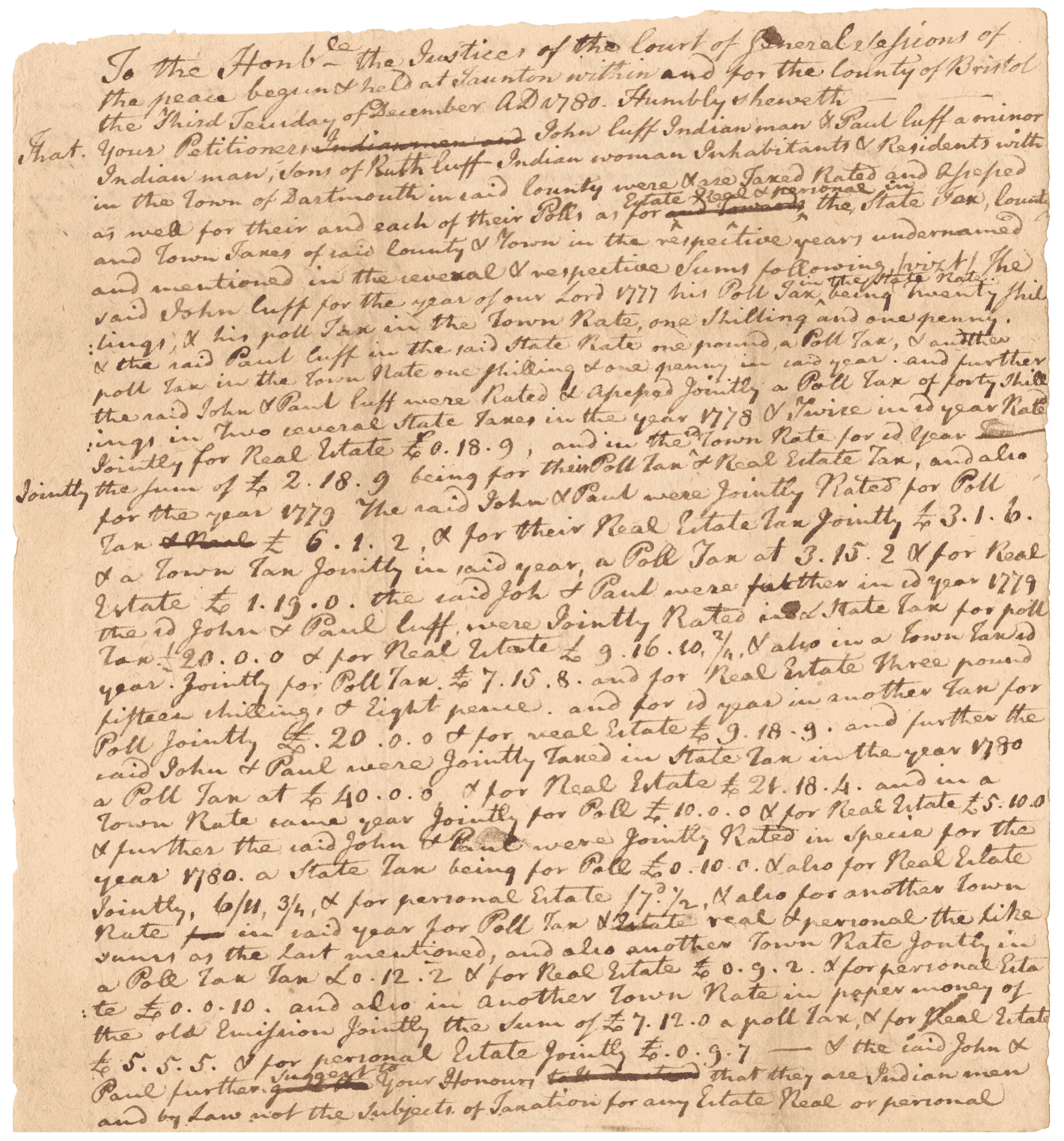 A petition to the court of Bristol County, Massachusetts, in Taunton written by an unidentified hand and signed by John Cuffe and Paul Cuffe. The text is handwritten in black ink on the front and back sides of a single sheet of off-white paper. The petition is in regards to taxation by the state upon the signatories, who being of Native American descent, are arguing they are therefore not subject to such taxation. The document begins [Humbly sheweth that your Petitioners John Cuff Indian man & Paul Cuff a minor Indian man, Sons of Ruth Cuff Indian woman Inhabitants & Residents within the Town of Dartmouth] and the document ends [the said John & Paul further suggest to your Honour that they are Indian men and by Law not the subjects ofTaxation for any Estate Real or personal and Humbly Pray Your Honor that as they are assessed jointly a Double Poll Tax & the said Paul is a minor for whom the said John is not by Law responsible or chargeable that the said Poll Taxes aforesaid and also all and Singular Taxes aforesaid on their and Each of their Real or Personal Estate aforesaid may be Abated to them & they allowed their Reasonable Costs and as in Duty Bound shall pray.]. The signatures of John Cuffe and Paul Cuffe are on the top right section of the verso. Also on the verso are several notations in a different hand, including [The Petition of John and Paul Cuffe] at center.