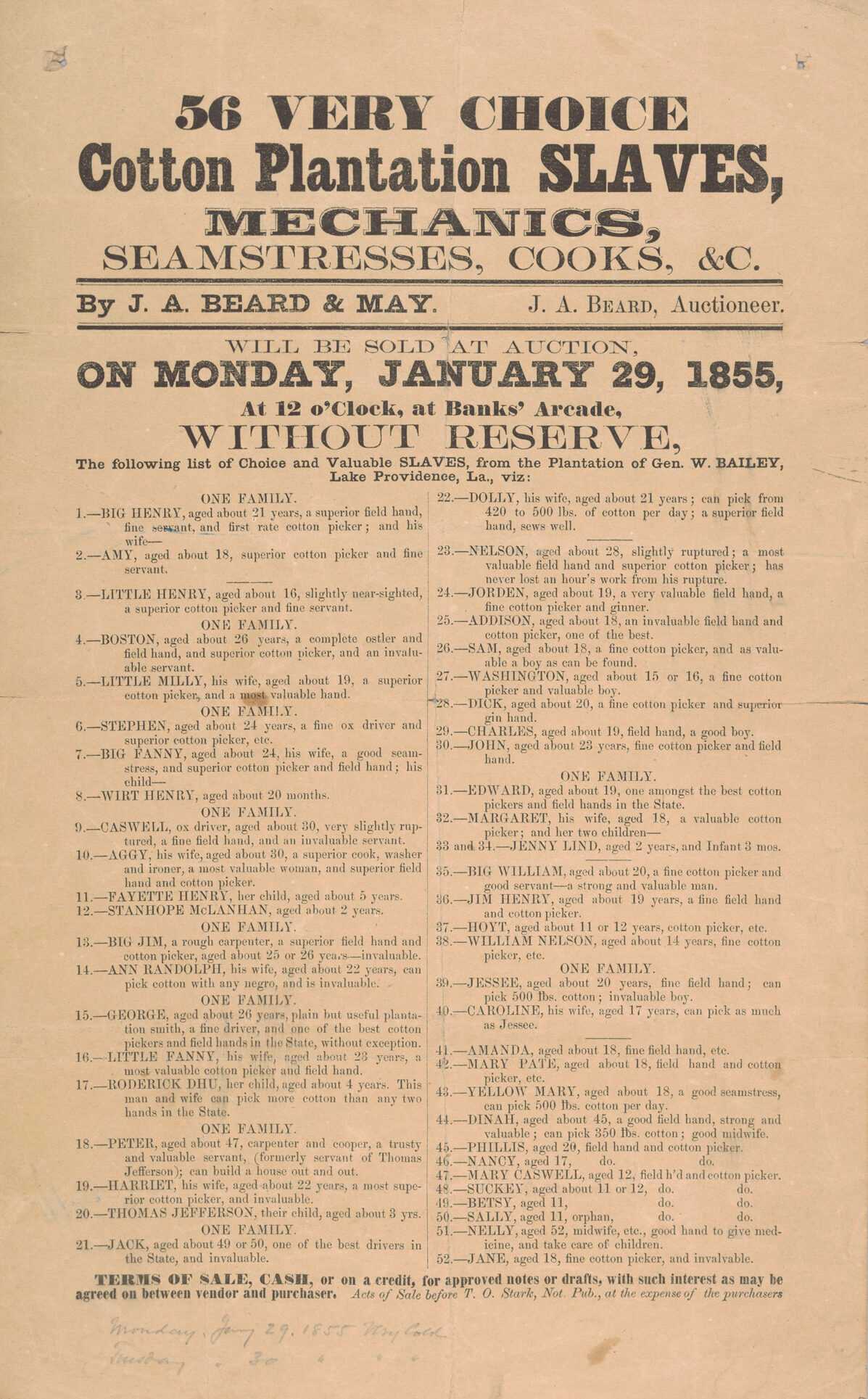 A single-sheet broadside printed in black ink on wood pulp paper. The broadside is an announcement for a slave auction that took place on January 29, 1855 in New Orleans, Louisiana. Written at the top of the broadside in bold lettering is [56 VERY CHOICE / Cotton Plantation SLAVES, / MECHANICS, / SEAMSTRESSES, COOKS, &C.] Between two bold parallel lines printed in smaller lettering is [By J. A. BEARD & MAY. J. A. Beard, Auctioneer]. Below the bottom line printed in the same size font is [WILL BE SOLD AT AUCTION, / ON MONDAY, JANUARY 29, 1855, / At 12 o’Clock, at Banks’ Arcade, / WITHOUT RESERVE, / The following list of choice and Valuable SLAVES, from the Plantation of Gen. W. BAILEY, / Lake Providence, La., viz:]. Printed below this are the names, ages and skills of the enslaved people being auctioned.  Skills and occupations listed include cotton picker, ox driver, slave driver, seamstress, ironer, carpenter, cooper, cotton gin hand, midwife, and field hand. There are fifty-six people listed in two columns, organized by family units with ten families total listed. 

The enslaved persons to be auctioned are listed as follows:

One Family:
Big Henry, 21
Amy, 18
Little Henry, 16 

One Family:
Boston, 26
Little Milly, 19
Family
Stephen, 24
Big Fanny, 24
Writ Henry, 20 mo.

One Family:
Caswell, 30
Aggy, 30
Fayette Henry, 5
Stanhope McLanhan, 2

One Family:
Big Jim, 25
Ann Randolph, 22

One Family:
George, 26
Little Fanny, 23
Roderick Dhu, 4

One Family:
Peter, 47
Harriet, 22
Thomas Jefferson, 3

One Family:
Jack, 50
Dolly, 21
  ______
Nelson, 28
Jorden, 19
Addison, 18
Sam, 18
Washington, 16
Dick, 20
Charles, 19
John, 23

One Family
Edward, 19
Margaret, 18
Jenny Lind, 2
Unidentified infant, 3 mo.
Big William, 20
Jim Henry, 20
Hoyt, 12
William Nelson, 14

One Family:
Jessee, 20
Caroline, 17
   ______
Amanda, 18
Mary Pate, 18
Yellow Mary, 18
Dinah, 45
Phillis, 20
Nancy, 17
Mary Caswell, 12
Suckey, 12
Betsy, 11
Sally, 11
Nelly, 52
Jane, 18

Beneath the listing of enslaved persons is printed text with the terms of sale, followed by a handwrittten inscription reading [Monday, Jany 29, 1855 Very Cold / Tuesday " 30 " " "].