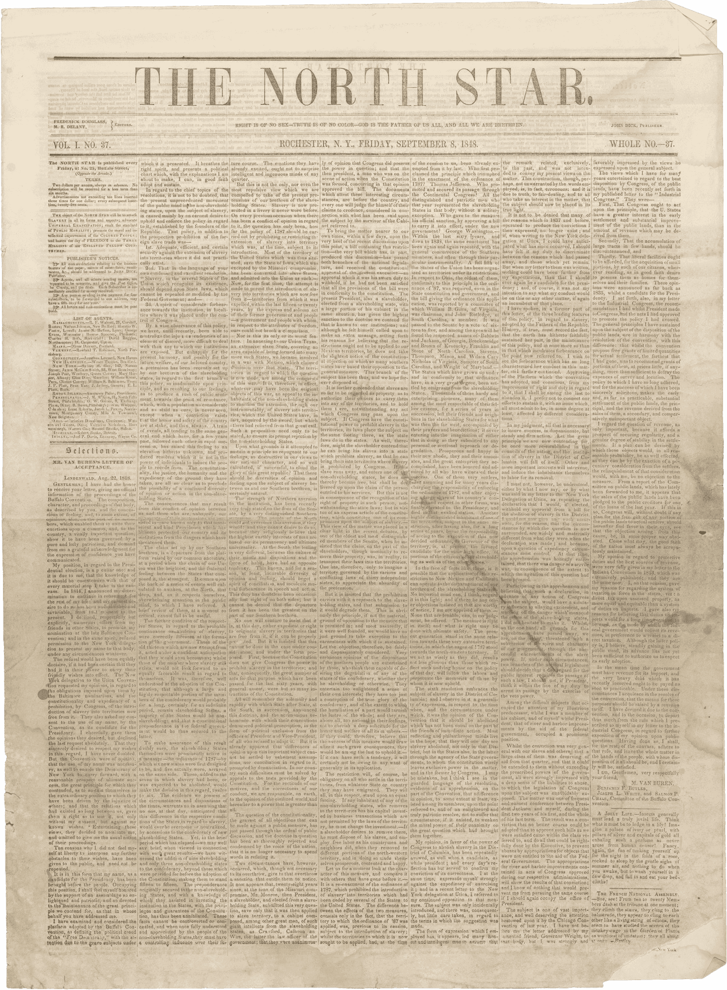 The September 8, 1848 issue of the North Star, an antislavery newspaper published in Rochester, New York by Frederick Douglass. The paper is printed with black text on yellowed newsprint. The masthead reads [THE NORTH STAR. / RIGHT IS OF NO SEX-TRUTH IS OF NO COLOR-GOD IS THE FATHER OF US ALL, AND ALL WE ARE BRETHREN. / ROCHESTER, N. Y., FRIDAY, SEPTEMBER 8, 1848.] On the left side of the masthead is [FREDERICK DOUGLASS, / M. R. DELANY, / EDITORS / VOL. 1. NO. 37.] Printed on the right side of the masthead is [JOHN DICK, PUBLISHER / WHOLE NO.-37.]. The main text is organized into seven columns of small print. At the top of the column on the far left, above the publisher's notices and list of agents, is printed: [The object of the NORTH STAR will be to attack SLAVERY in all its forms and aspects; advocate UNIVERSAL EMANCIPATION; exalt the standard of PUBLIC MORALITY; promote the moral and intellectual improvement of the COLORED PEOPLE; and hasten the day of FREEDOM to the THREE MILLIONS of our ENSLAVED FELLOW COUNTRYMEN.] This issue contains several anti-slavery essays and letters, including a letter from Douglass to his previous enslaver Thomas Auld, titled [To My Old Master], as well as a critique of the Liberian colonization movement, news of the rebellion in Ireland, poetry, notices of anti-slavery society meetings around the region, and general advertisements.