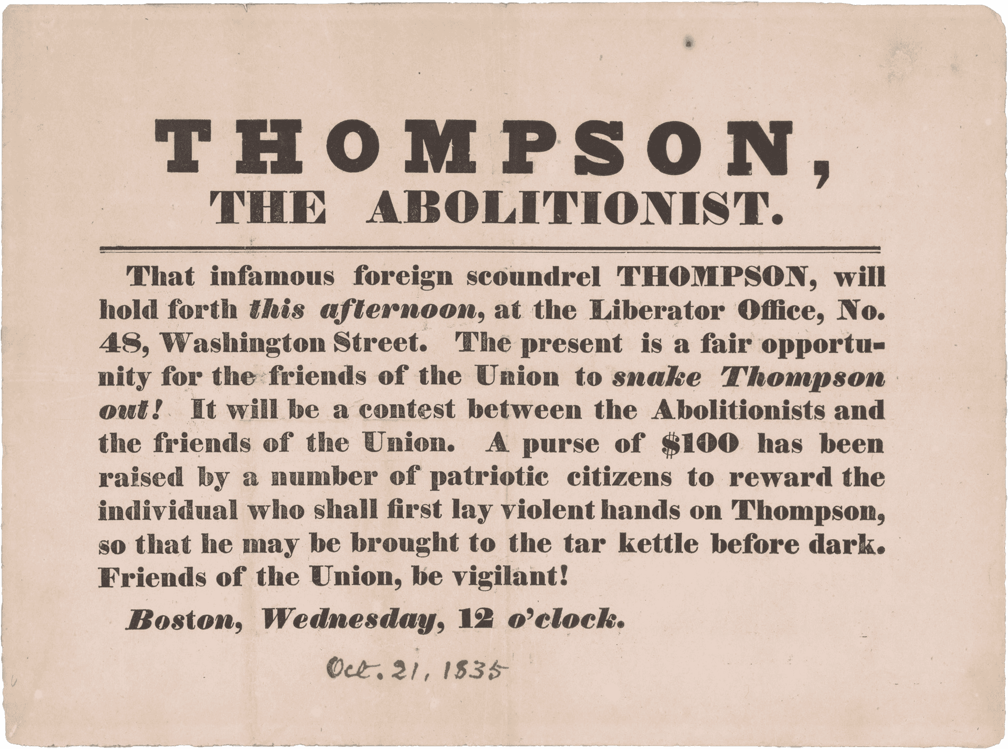 A broadside calling for violence against abolitionist George Thompson. The broadside is printed in black ink on a rectangular piece of off-white paper. At top, in large letters are the words [THOMPSON, / THE ABOLITIONIST].  This is underlined by a thick black line. Below the line are the words [That infamous foreign scoundrel THOMPSON, will / hold forth this afternoon, at the Liberator Office, No. / 48, Washington Street. The present is a fair opportu- / nity for the friends of the Union to snake Thompson / out!  It will be a contest between the Abolitionists and / the friends of the Union. A  purse of $100 has been / raised by a number of patriotic citizens to reward the / individual who shall first lay violent hands on Thompson, / so that he may be brought to the tar kettle before dark. / Friends of the Union, be vigilant!/ Boston, Wednesday, 12 o'clock.]. Below this is handwritten [Oct. 21, 1835] in black ink.