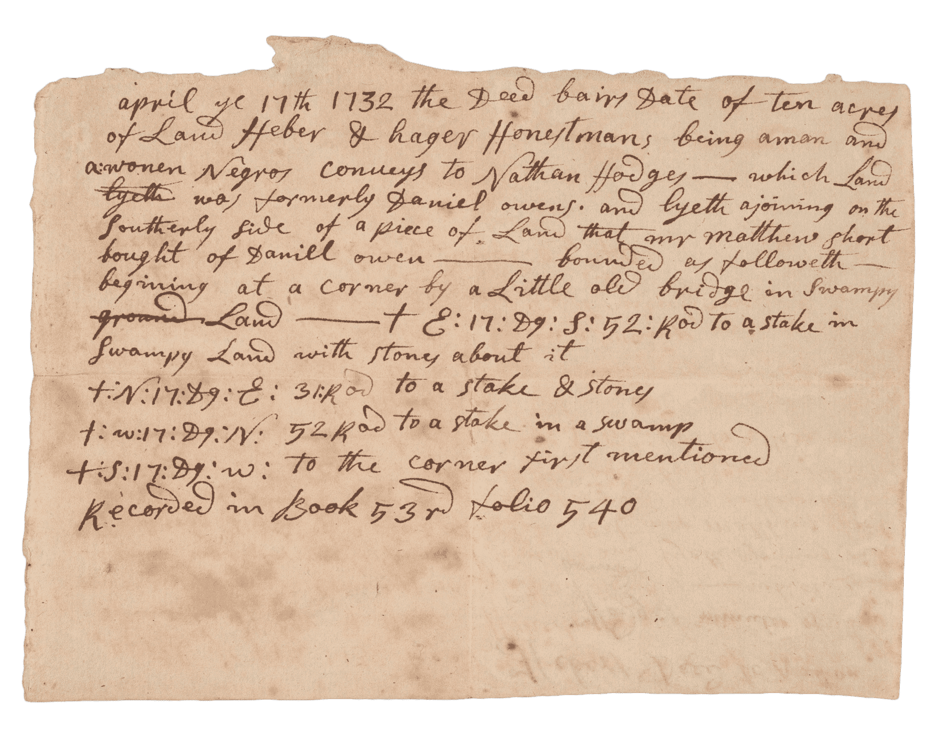 Land conveyance for sale of ten acres of land by Heber and Hager Honestman, "a man and a woman Negros," to Nathan Hodges in 1732. Property is in Easton, Massachusetts, and the boundaries are listed in minutes at the end of the document. Document is handwritten script in black ink and has been folded into quarters. The interior contains names of parties, former property owner Daniel Owens, and adjoining property neighbor Matthew Short. When folded, the document's cover reads "Hebers Deed to Nathan Hodges minutes of the bounds" with "EASTON, MASS." appearing in a later hand below.