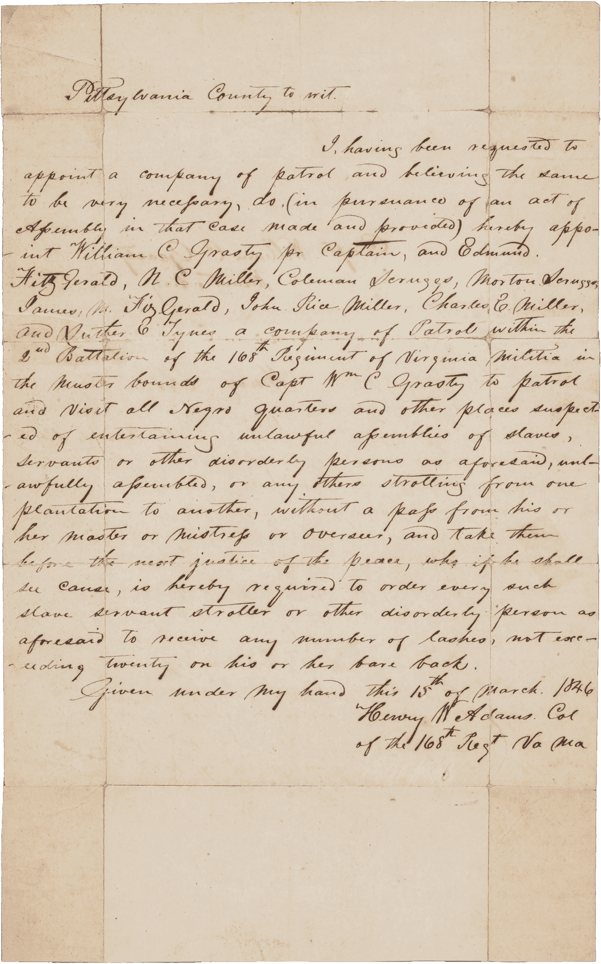 A manuscript document, one sheet of handwritten script in black ink on white paper, written by Col. Henry Ward Adams of the Virginia Militia and addressed to Capt. William C. Grasty. The document reads [I, having been requested to / appoint a company of patrol and believing the same / to be very necessary, do (in pursuance of an act of / Assembly in that case made and provided) hereby appo- / -int William C Grasty pr Captain, and Edmund / Fitzgerald, N. C. Miller, Coleman Scruggs, Morton Scruggs, / James M. Fitzgerald, John Rice Miller, Charles E. Miller, / and Luther E. Tynes a company of Patrol within the / 2nd Battalion of the 168th Regiment of Virginia Militia in / the muster bounds of Capt Wm C Grasty to patrol / and visit all Negro quarters and other places suspect- / -ed of entertaining unlawful assemblies of slaves, / servants or other disorderly persons as aforesaid, unl- / -awfully assembled, or any others strolling from one plantation to another, without a pass from his or / her master or mistress or overseer, and take them / before the next justice of the peace, who if he shall / see cause, is hereby required to order every such / slave servant stroller or other disorderly person as / aforesaid to receive any number of lashes, not exc- / -eeding twenty on his or her bare back.]. On the reverse of the document is written [Capt. William C. Grasty / Mount Airy / Henry Adams / 15 March 1846].