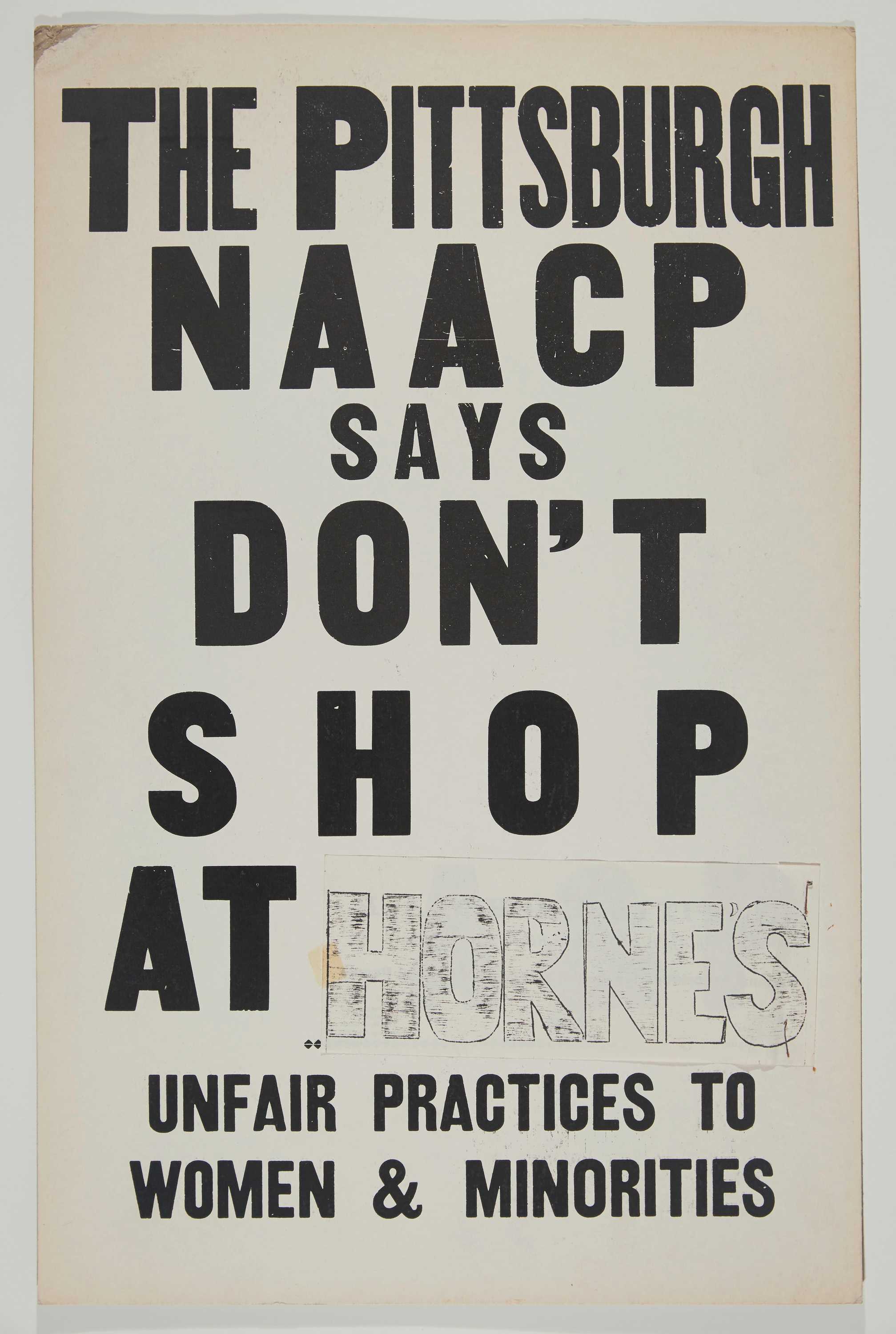 A poster from the Pittsburgh NAACP calling for a shop boycott. Printed in black ink on off-white posterboard is: [THE PITTSBUGH / NAACP / SAYS / DON’T / SHOP / AT HORNE'S / UNFAIR PRACTICES TO / WOMEN & MINORITIES]. The "Horne's" has been handdrawn with ink on a separate piece of paper and attached to the poster. On the reverse is a severely faded imprint of the black lettering from the front of the poster.