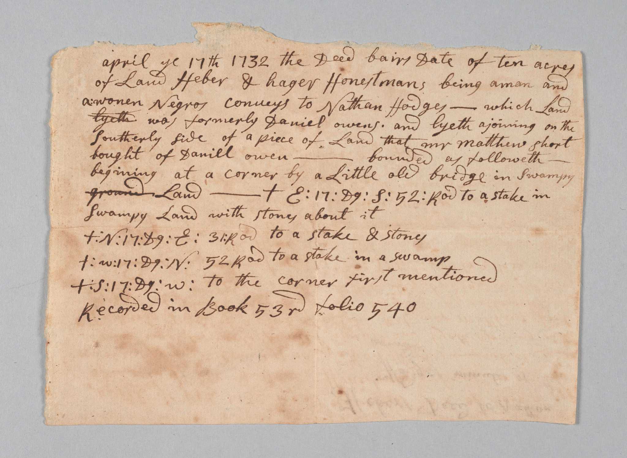 Land conveyance for sale of ten acres of land by Heber and Hager Honestman, "a man and a woman Negros," to Nathan Hodges in 1732. Property is in Easton, Massachusetts, and the boundaries are listed in minutes at the end of the document. Document is handwritten script in black ink and has been folded into quarters. The interior contains names of parties, former property owner Daniel Owens, and adjoining property neighbor Matthew Short. When folded, the document's cover reads "Hebers Deed to Nathan Hodges minutes of the bounds" with "EASTON, MASS." appearing in a later hand below.