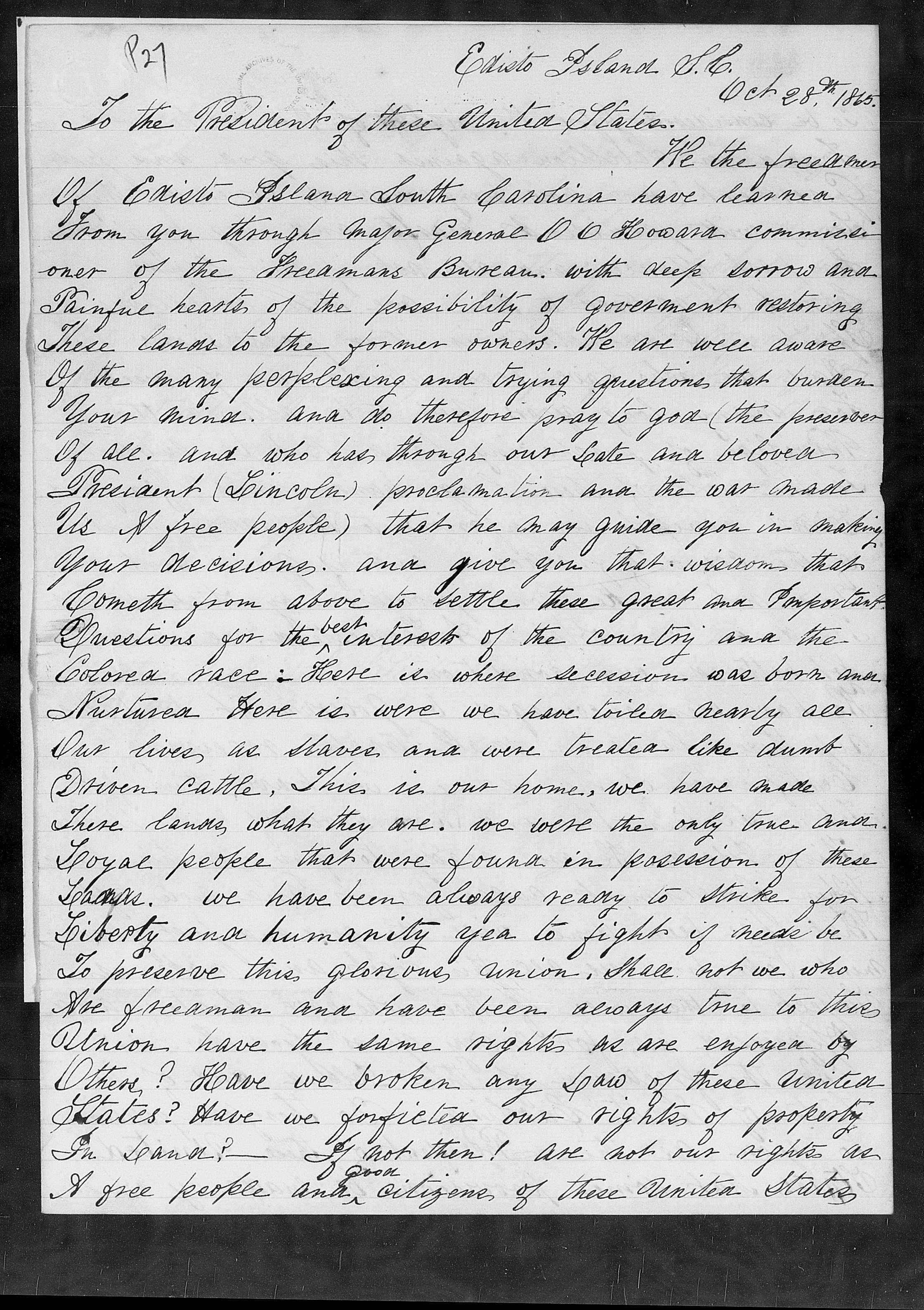 Hand written document on paper reading "P27 Edisto Island. J. M., To the President of these United States. Oct 28th 1860. He the be freedmer Of Cristo Island South Carolina have learned. From oner you through major General 0 0 Howard commissi of the Grecamans Bureau.. with deep sorrow and of Painful hearts. of fesssibility of goverment restoring the These lands to the former owners. We are well aware Of the many perplexing. trying questions that burken. and. Your mind. and do therefore pray to god (the percesser Of all. And who has through our late and beloven. Precident (Lincoln proclamation and the was made Us & free people) that he may guide you Your decisions. and in making give you that wisdom that Cometh from above to settle these great and Pomportant Questions for the bed interest. of country the and the Colored race: Here is where secession was born and Nurturea Here is were we have toiled nearly ale Our lives, as slaves and. were treated like dumb. Driven cattle. This. is our home, we have made There lands, what they are. we were the only tone and. Goyal people that were found in posession. of we have been always ready to strike these for Liberty and humanity yea to fight if nude be To preserve this glorious, union, shall not we who Nee frecaman and have been always time to this. Inion have the same rights we are enjoyed by Other? Have we broken any saw of these united_ Plates? Have we forfictea rights of property out. In Land? – If not then! are not our rights us A free people ander oiligene, of these united states..."