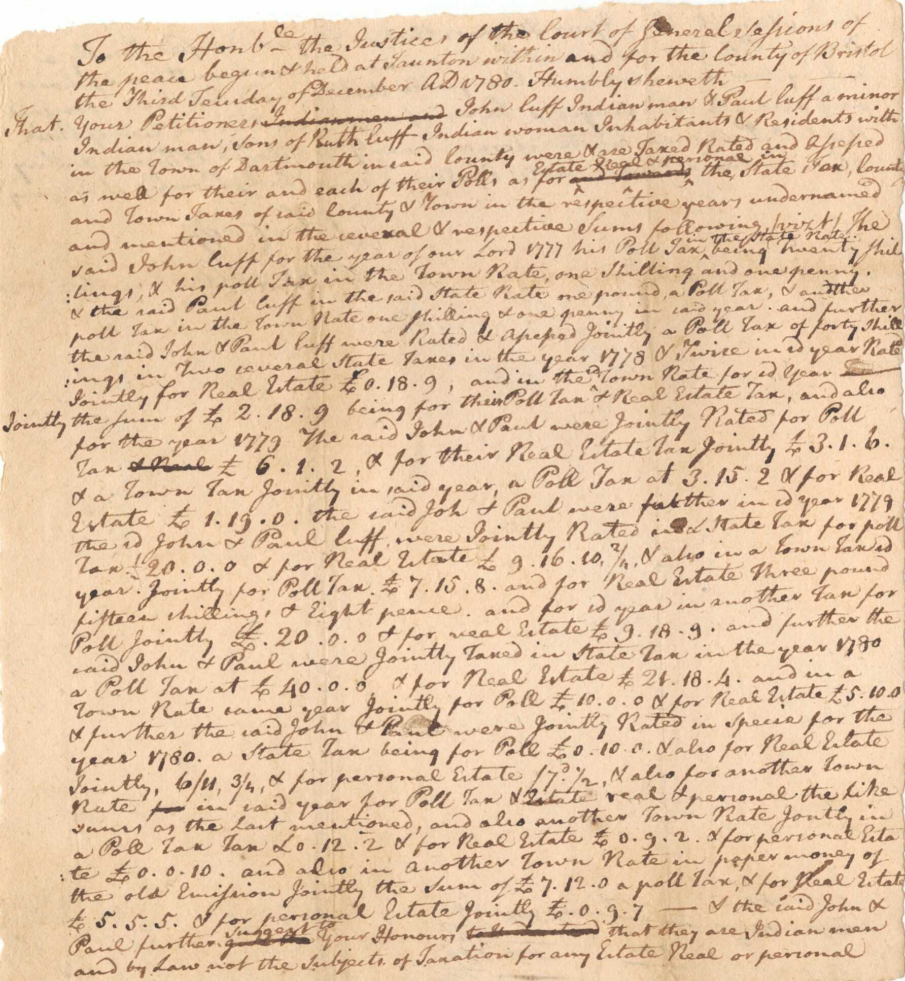 A petition to the court of Bristol County, Massachusetts, in Taunton written by an unidentified hand and signed by John Cuffe and Paul Cuffe. The text is handwritten in black ink on the front and back sides of a single sheet of off-white paper. The petition is in regards to taxation by the state upon the signatories, who being of Native American descent, are arguing they are therefore not subject to such taxation. The document begins [Humbly sheweth that your Petitioners John Cuff Indian man & Paul Cuff a minor Indian man, Sons of Ruth Cuff Indian woman Inhabitants & Residents within the Town of Dartmouth] and the document ends [the said John & Paul further suggest to your Honour that they are Indian men and by Law not the subjects of
Taxation for any Estate Real or personal and Humbly Pray Your Honor that as they are assessed jointly a Double Poll Tax & the said Paul is a minor for whom the said John is not by Law responsible or chargeable that the said Poll Taxes aforesaid and also all and Singular Taxes aforesaid on their and Each of their Real or Personal Estate aforesaid may be Abated to them & they allowed their Reasonable Costs and as in Duty Bound shall pray.]. The signatures of John Cuffe and Paul Cuffe are on the top right section of the verso. Also on the verso are several notations in a different hand, including [The Petition of John and Paul Cuffe] at center.