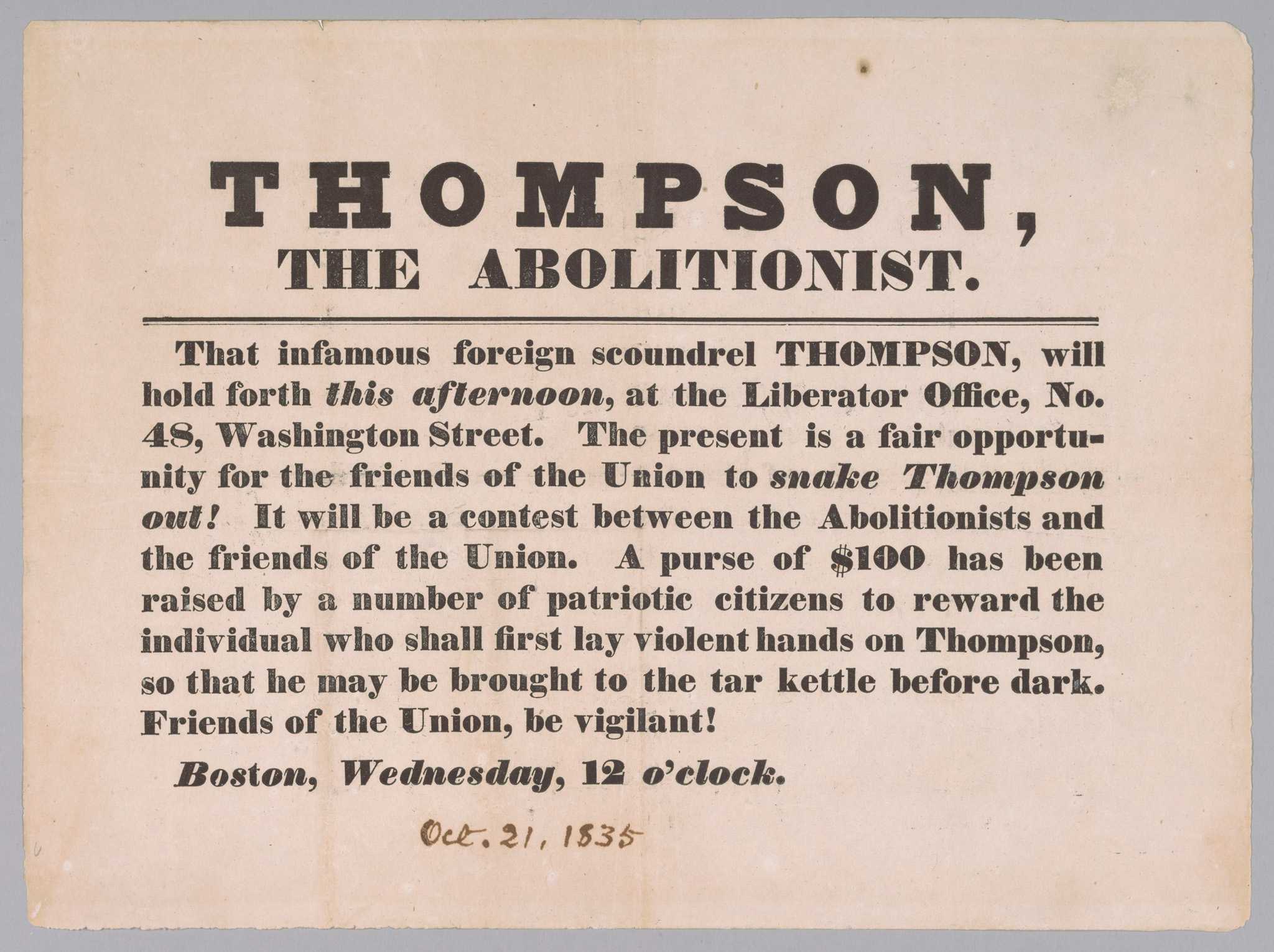 A broadside calling for violence against abolitionist George Thompson. The broadside is printed in black ink on a rectangular piece of off-white paper. At top, in large letters are the words [THOMPSON, / THE ABOLITIONIST].  This is underlined by a thick black line. Below the line are the words [That infamous foreign scoundrel THOMPSON, will / hold forth this afternoon, at the Liberator Office, No. / 48, Washington Street. The present is a fair opportu- / nity for the friends of the Union to snake Thompson / out!  It will be a contest between the Abolitionists and / the friends of the Union. A  purse of $100 has been / raised by a number of patriotic citizens to reward the / individual who shall first lay violent hands on Thompson, / so that he may be brought to the tar kettle before dark. / Friends of the Union, be vigilant!/ Boston, Wednesday, 12 o'clock.]. Below this is handwritten [Oct. 21, 1835] in black ink.