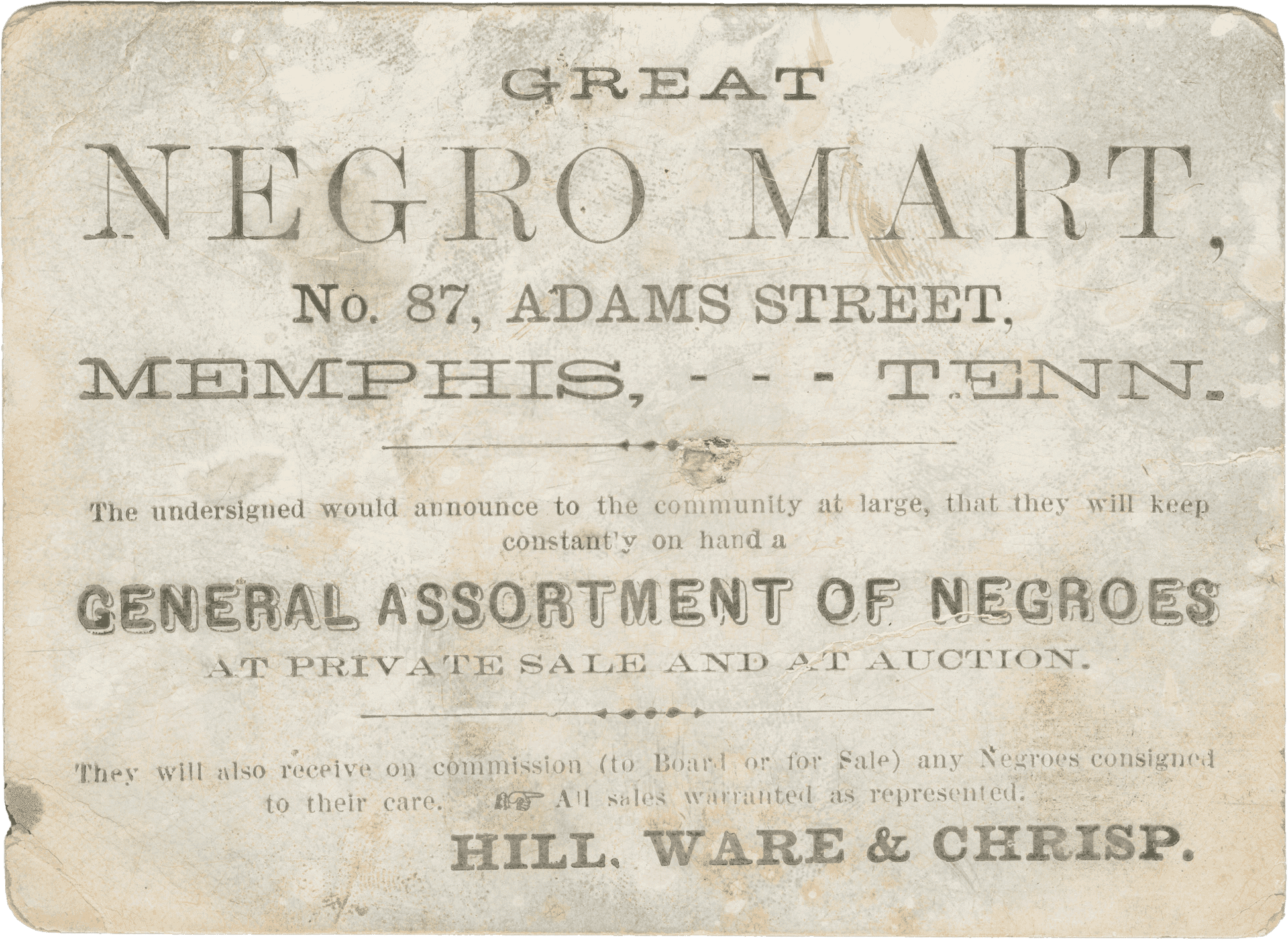 A trade card with printed black type for the slave traders Hill, Ware and Chrisp. Text on the obverse reads, "GREAT / NEGRO MART, / No. 87, ADAMS STREET, / MEMPHIS, --- TENN. / The undersigned would announce to the community at large, that they will keep/constantly on hand a / GENERAL ASSORTMENT OF NEGROES / AT PRIVATE SALE AND AT AUCTION. / They will also receive on commission (to Board or for Sale) any Negroes consigned / to their care. / All sales warranted as represented. / HILL, WARE & CHRISP." On the back, a handwritten inscription in black ink reads "S Ward + Jones / Send me a vile of / fine Branday / Hill Ware + Chrisp." Below in the bottom left corner is the name "R. Griffith" handwritten in graphite.