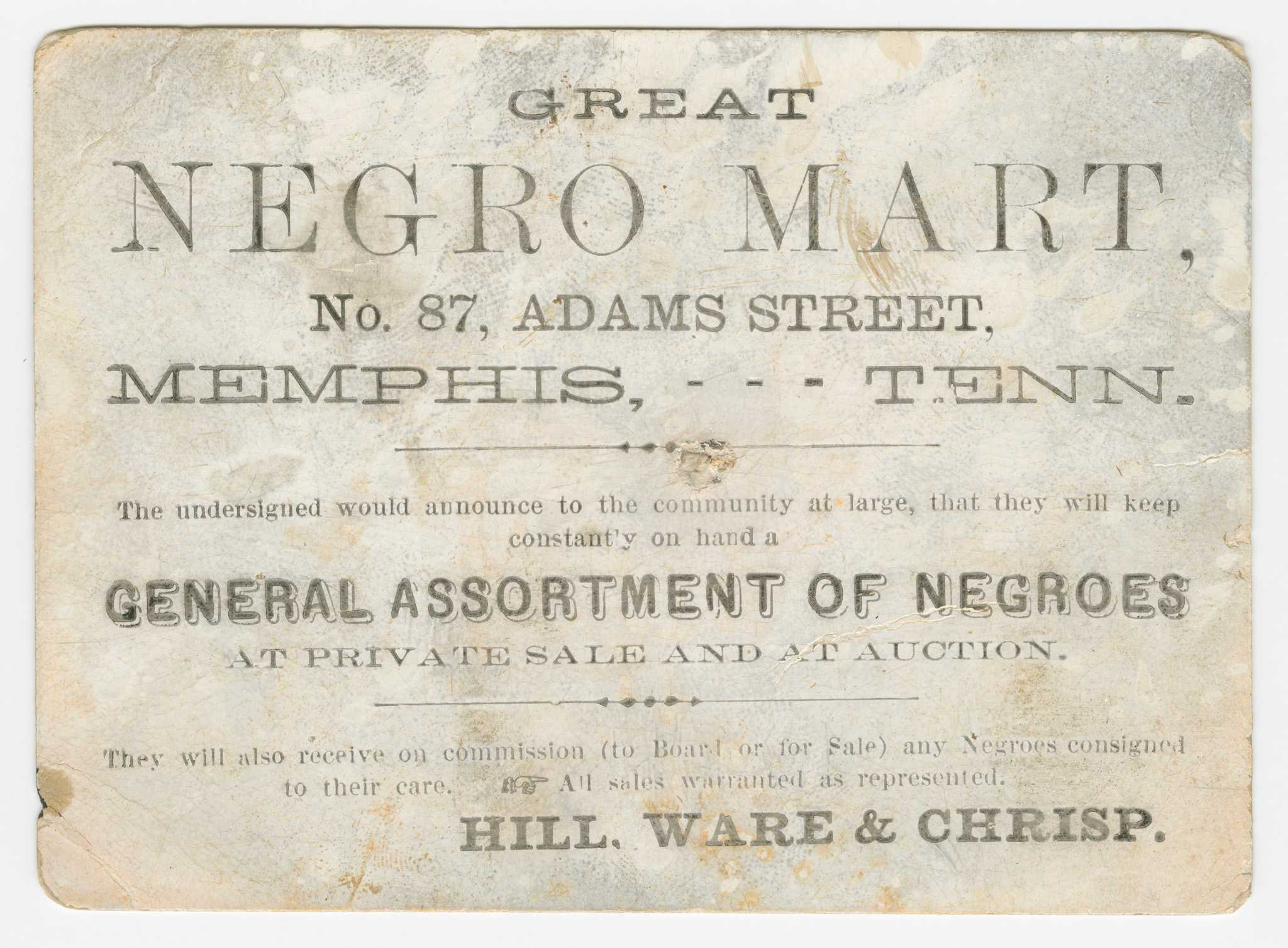 A trade card with printed black type for the slave traders Hill, Ware and Chrisp. Text on the obverse reads, "GREAT / NEGRO MART, / No. 87, ADAMS STREET, / MEMPHIS, --- TENN. / The undersigned would announce to the community at large, that they will keep/constantly on hand a / GENERAL ASSORTMENT OF NEGROES / AT PRIVATE SALE AND AT AUCTION. / They will also receive on commission (to Board or for Sale) any Negroes consigned / to their care. / All sales warranted as represented. / HILL, WARE & CHRISP." On the back, a handwritten inscription in black ink reads "S Ward + Jones / Send me a vile of / fine Branday / Hill Ware + Chrisp." Below in the bottom left corner is the name "R. Griffith" handwritten in graphite.