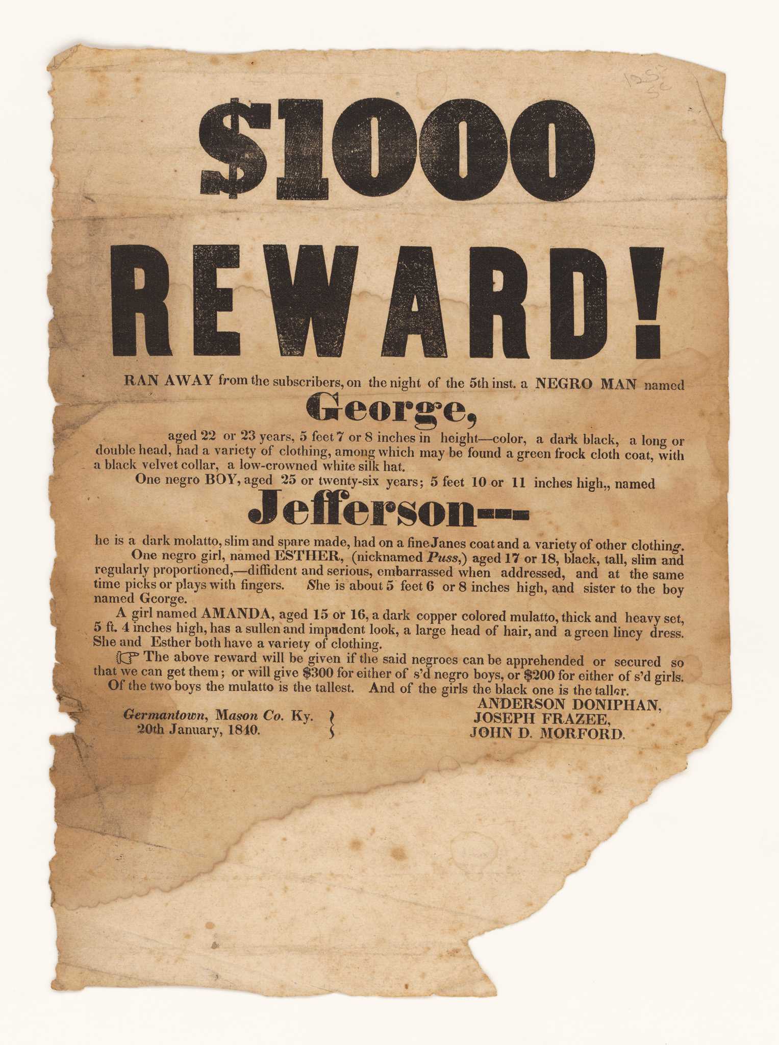 A broadside with printed black text on off-white paper. Large, bold text at the top reads [$1000 / REWARD!] Followed by smaller text reading [RAN AWAY from the subscribers on the night of the 5th inst. a NEGRO MAN named / George, / aged 22 or 23 years, 5 feet 7 or 8 inches in height] and goes on to describe his appearance and possible clothing, which includes [a green frock cloth coat, with a black velvet collar, a low-crowned white silk hat]. The text then continues on to describe [one negro BOY, aged 25 or twenty-six years; named / Jefferson], as well as [One negro girl named ESTHER (nicknamed Puss,) aged 17 or 18, black, tall, slim and regularly proportioned, - diffident and serious, embarrassed hen addressed, and at the same time picks or plays with fingers.] who is the sister of George, and [a girl named AMANDA, aged 15 or 16, a dark copper colored mulatto, thick and heavy set, 5 ft. 4 inches high, has a sullen and impudent look, a large head of hair, and a green lincy dress.] The text goes on to give the terms of the reward, which promised $300 for either George or Jefferson and $200 for either Esther or Amanda. At bottom left is [Germantown, Mason Co. Ky. / 20th January, 1840] and at bottom right are the names of the posters: [ANDERSON DONIPHAN / JOSEPH FRAZEE / JOHN D. MORFORD]. There is considerable loss at the bottom right corner of the page.
