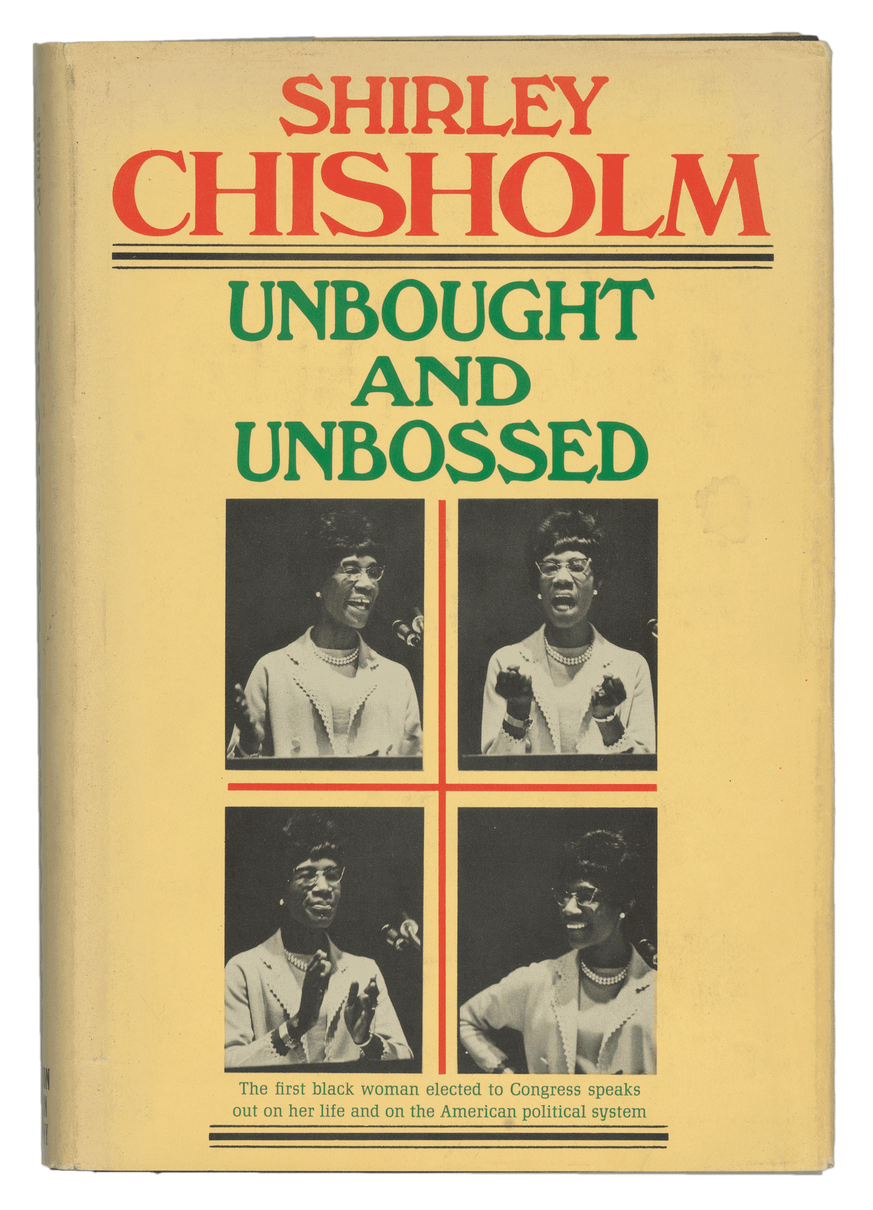 A hardback book titled Unbought and Unbossed by Shirley Chisholm. The exterior cover had a paper book cover and a clear plastic book cover over that. The paper book cover is yellow with red and green text, centered, that reads: [SHIRLEY / CHISHOLM / UNBOUGHT / AND / UNBOSSED]. Underneath the main text, there are four black-and-white images of Shirley Chisholm speaking and gesturing with her hands. Green text, centered, below the images, reads: [The first black woman elected to Congress speaks / out on her life and on the American political system]. The binding reads, written vertically in red and green text reads: [SHIRLEY / CHISHOLM], [UNBOUGHT AND UNBOSSED]. Black text, written horizontally, reads: [HOUGHTON / MIFFLIN / COMPANY]. The back cover of the paper sleeve, in red text at the top, reads: [SHIRLEY / CHISHOLM]. Underneath in green text reads: [SPEAKS OUT ON]. The cover then lists various topics (in green text) and a blurb about each (in black text) underneath, aligned to the left. The front and back interior of the paper cover sleeve have a synopsis of the book continuing on both. The hardback cover itself is navy blue or black with the same colored type, and brown front and back interior covers. The interior pages, 177 pages in total, are off-white with black type.
